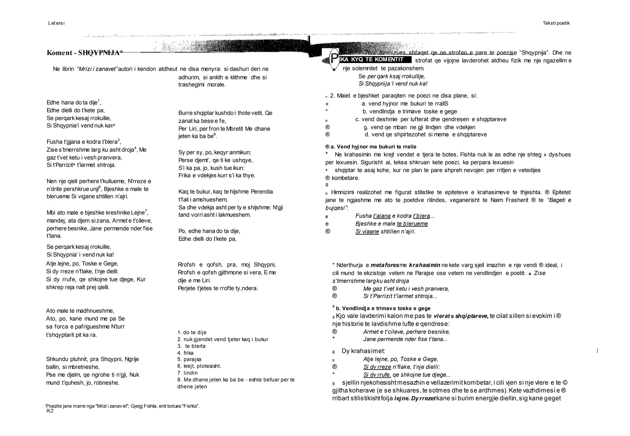 Let ers i Teksti poetik
82
Edhe hana do ta dije1
,
Edhe dielli do t’kete pa,
Se perqarkkesaj rrokullie,
Si Shqypnia’i vend nuk ka!2
Fusha t’gjana e kodra t’blera3
,
Zise s’tmerrshme larg ku asht droja4
, Me
gaz t’vet ketu i vesh pranvera,
Si t’Parrizit5
t’larmet shtroja.
Nen nje qiell perhere t’kullueme, N’rreze e
n’drite pershkrue unji6
, Bjeshke e male te
blerueme Si vigane shtillen n’ajri.
Mbi ato male e bjeshke kreshnike Lejne7
,
mandej, ata djem sizana, Armet e t’cileve,
perhere besnike, Jane permende nder fise
t’tana.
IKA KYQ TE KOMENTIT
Atje lejne, po, Toske e Gege,
Si dy rreze n’flake, t’nje dielli:
Si dy rrufe, qe shkojne tue djege, Kur
shkrep reja nalt prej qielli.
Ato male te madhnueshme,
Ato, po, kane mund me pa Se
sa forca e pafrigueshme N’turr
t’shqyptarit pit ka ra.
Shkundu pluhnit, pra Shqypni, Ngrije
ballin, si mbretneshe,
Pse me djelm, qe ngrohe ti n’gji, Nuk
mund t’quhesh, jo, robneshe.
Rrofsh e qofsh, pra, moj Shqypni,
Rrofsh e qofsh gjithmone si vera, E me
dije e me Liri.
Perjete t’jetes te rrofte ty,ndera.
1. do te dije
2. nuk gjendet vend tjeter kaq i bukur
3. te blerta
4. frika
5. parajsa
6. krejt, plotesisht.
7. lindin
8. Me dhane jeten ka ba be - eshte befuar per te
dhene jeten
'Poezite jane marre nga "Mrizi i zanav et"; Gjergj Fishta; enti botues "Fishta".
Koment - SHQYPNIJA*
Ne librin “Mrizi i zanavet”autori i kendon atdheut ne disa menyra: si dashuri deri ne
adhurim, si ankth e klithme dhe si
trashegimi morale.
Burre shqiptar kushdo i thote vetit, Qe
zanat ka bese e fe,
Per Liri, per fron te Mbretit Me dhane
jeten ka ba be8
.
Sy per sy, po, keqyr anmikun;
Perse djemt’, qe ti ke ushqye,
S’i ka pa, jo, kush tue ikun:
Frika e vdekjes kurr s’i ka thye.
Kaq te bukur, kaq te hijshme Perendia
t’fali i amshueshem,
Sa dhe vdekja asht per ty e shijshme: N’gji
tand vorriasht i lakmueshem.
Po, edhe hana do ta dije,
Edhe dielli do t’kete pa,
Se perqarkkesaj rrokullie,
Si Shqypnia’ i vend nuk ka!
1. Toni himnizues shfaqet qe ne strofen e pare te poezise “Shqypnija”. Dhe ne
strofat qe vijojne lavderohet atdheu fizik me nje ngazellim e
nje solemnitet te pazakonshem.
Se per qark ksaj rrokullije,
Si Shqypnija ‘i vend nuk ka!
r; 2. Maiet e bjeshket paraqiten ne poezi ne disa plane, si:
« a. vend hyjnor me bukuri te rrallS
* b. vendlindja e trimave toske e gege
e c. vend deshmie per lufterat dhe qendresen e shqiptareve
® g. vend qe mban ne gji lindjen dhe vdekjen
® d. vend qe shpirtezohet si mema e shqiptareve
® a. Vend hyjnor me bukuri te rralle
* Ne krahasimin me krejt vendet e tjera te botes, Fishta nuk le as edhe nje shteg » dyshues
per lexuesin. Sigurisht ai, teksa shkruan kete poezi, ka perpara lexuesin
• shqiptar te asaj kohe, kur ne plan te pare shpreh nevojen per rritjen e vetedijes
® kombetare.
s
e Himnizimi realizohet me figurat stilistike te epiteteve e krahasimeve te thjeshta. ® Epitetet
jane te ngjashme me ato te poetdve rilindes, veganerisht te Naim Frasherit ® te “Bageti e
bujqesi”:
# Fusha t’aiana e kodra t’blera...
e Bjeshke e male te blerueme
® Si viaane shtillen n’ajri.
* Nderthurja e metaforesme krahasimin ne kete varg sjell imazhin e nje vendi ® ideal, i
cili mund te ekzistoje vetem ne Parajse ose vetem ne vendlindjen e poetit: a Zise
s’tmerrshme largku asht droja
® Me gaz t’vet ketu i vesh pranvera,
® Si t’Parrizit t’larmet shtroja...
9
b. Vendlindja e trimave toske e gege
9 Kjo vale lavderimi kalon me pas te vlerat e shqiptareve, te cilat sillen si evokim i ®
nje historie te lavdishme lufte e qendrese:
® Armet e t’cileve, perhere besnike,
* Jane permende nder fise t’tana...
8 Dy krahasimet: l
s Atje lejne, po, Toske e Gege,
® Si dv rreze n’flake, t’nje dielli:
* Si dv rrufe. qe shkojne tue djege...
9 sjellin njekohesishtmesazhin e vellazerimitkombetar,i cili vjen si nje vlere e te ©
gjitha koherave (e se shkuares,te sotmes dhe te se ardhmes).Kete vazhdimesi e ®
rribart stilistikishtfolja lejne. Dy rrezetkane si burim energjie diellin,sig kane geget
 