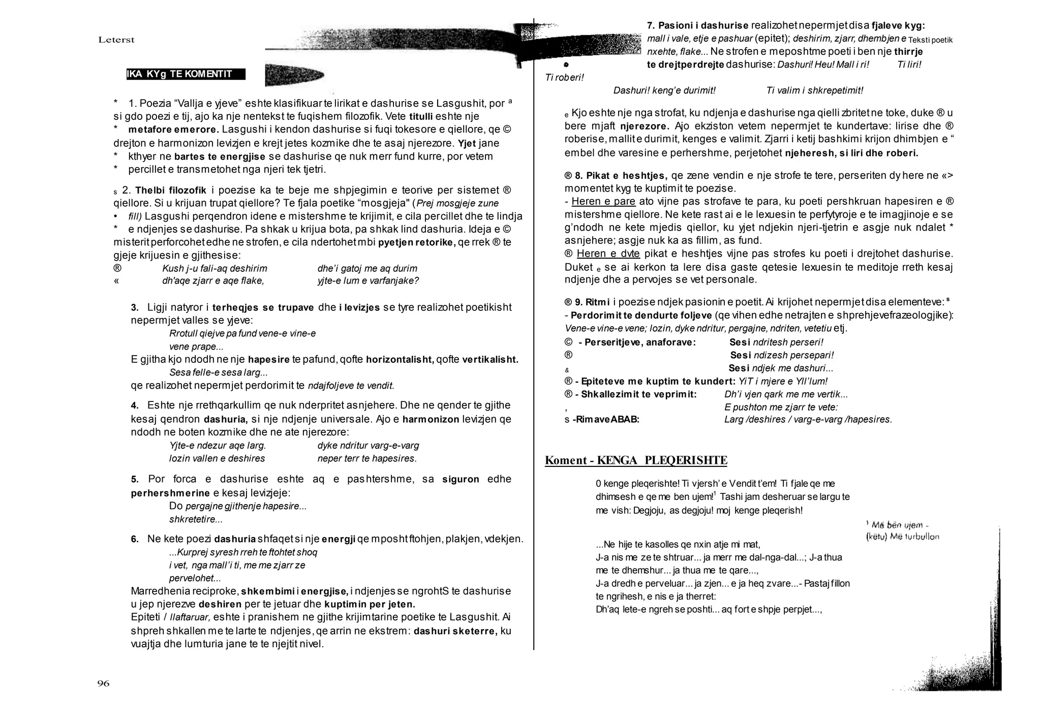Leterst Teksti poetik
96
IKA KYg TE KOMENTIT
* 1. Poezia “Vallja e yjeve” eshte klasifikuar te lirikat e dashurise se Lasgushit, por a
si gdo poezi e tij, ajo ka nje nentekst te fuqishem filozofik. Vete titulli eshte nje
* metafore emerore. Lasgushi i kendon dashurise si fuqi tokesore e qiellore, qe ©
drejton e harmonizon levizjen e krejt jetes kozmike dhe te asaj njerezore. Yjet jane
* kthyer ne bartes te energjise se dashurise qe nuk merr fund kurre, por vetem
* percillet e transmetohet nga njeri tek tjetri.
s 2. Thelbi filozofik i poezise ka te beje me shpjegimin e teorive per sistemet ®
qiellore. Si u krijuan trupat qiellore? Te fjala poetike “mosgjeja" (Prej mosgjeje zune
• fill) Lasgushi perqendron idene e mistershme te krijimit, e cila percillet dhe te lindja
* e ndjenjes se dashurise. Pa shkak u krijua bota, pa shkak lind dashuria. Ideja e ©
misteritperforcohetedhe ne strofen,e cila ndertohetmbi pyetjen retorike, qe rrek ® te
gjeje krijuesin e gjithesise:
® Kush j-u fali-aq deshirim dhe’i gatoj me aq durim
« dh'aqe zjarr e aqe flake, yjte-e lum e varfanjake?
3. Ligji natyror i terheqjes se trupave dhe i levizjes se tyre realizohet poetikisht
nepermjet valles se yjeve:
Rrotull qiejve pa fund vene-e vine-e
vene prape...
E gjitha kjo ndodh ne nje hapesire te pafund,qofte horizontalisht, qofte vertikalisht.
Sesa felle-e sesa larg...
qe realizohet nepermjet perdorimit te ndajfoljeve te vendit.
4. Eshte nje rrethqarkullim qe nuk nderpritet asnjehere. Dhe ne qender te gjithe
kesaj qendron dashuria, si nje ndjenje universale. Ajo e harmonizon levizjen qe
ndodh ne boten kozmike dhe ne ate njerezore:
Yjte-e ndezur aqe larg. dyke ndritur varg-e-varg
lozin vallen e deshires neper terr te hapesires.
5. Por forca e dashurise eshte aq e pashtershme, sa siguron edhe
perhershmerine e kesaj levizjeje:
Do pergajne gjithenje hapesire...
shkretetire...
6. Ne kete poezi dashuria shfaqetsi nje energji qe mposhtftohjen,plakjen,vdekjen.
...Kurprej syresh rreh te ftohtet shoq
i vet, nga mall’i ti, me me zjarr ze
pervelohet...
Marredhenia reciproke, shkembimi i energjise, i ndjenjes se ngrohtS te dashurise
u jep njerezve deshiren per te jetuar dhe kuptimin per jeten.
Epiteti / llaftaruar, eshte i pranishem ne gjithe krijimtarine poetike te Lasgushit. Ai
shpreh shkallen me te larte te ndjenjes,qe arrin ne ekstrem: dashuri sketerre, ku
vuajtja dhe lumturia jane te te njejtit nivel.
7. Pasioni i dashurise realizohetnepermjetdisa fjaleve kyg:
mall i vale, etje e pashuar (epitet); deshirim, zjarr, dhembjen e
nxehte, flake... Ne strofen e meposhtme poeti i ben nje thirrje
te drejtperdrejte dashurise:Dashuri! Heu! Mall i ri! Ti liri!
Ti roberi!
Dashuri! keng’e durimit! Ti valim i shkrepetimit!
e Kjo eshte nje nga strofat, ku ndjenja e dashurise nga qielli zbritetne toke, duke ® u
bere mjaft njerezore. Ajo ekziston vetem nepermjet te kundertave: lirise dhe ®
roberise,mallite durimit, kenges e valimit. Zjarri i ketij bashkimi krijon dhimbjen e “
embel dhe varesine e perhershme, perjetohet njeheresh, si liri dhe roberi.
® 8. Pikat e heshtjes, qe zene vendin e nje strofe te tere, perseriten dy here ne «>
momentet kyg te kuptimit te poezise.
- Heren e pare ato vijne pas strofave te para, ku poeti pershkruan hapesiren e ®
mistershme qiellore. Ne kete rast ai e le lexuesin te perfytyroje e te imagjinoje e se
g’ndodh ne kete mjedis qiellor, ku yjet ndjekin njeri-tjetrin e asgje nuk ndalet *
asnjehere; asgje nuk ka as fillim, as fund.
® Heren e dvte pikat e heshtjes vijne pas strofes ku poeti i drejtohet dashurise.
Duket e se ai kerkon ta lere disa gaste qetesie lexuesin te meditoje rreth kesaj
ndjenje dhe a pervojes se vet personale.
® 9. Ritmi i poezise ndjek pasionin e poetit.Ai krijohet nepermjetdisa elementeve: s
- Perdorimit te dendurte foljeve (qe vihen edhe netrajten e shprehjevefrazeologjike):
Vene-e vine-e vene; lozin, dyke ndritur, pergajne, ndriten, vetetiu etj.
© - Perseritjeve, anaforave: Sesi ndritesh perseri!
® Sesi ndizesh persepari!
& Sesi ndjek me dashuri...
® - Epiteteve me kuptim te kundert: YiT i mjere e Yll’lum!
® - Shkallezimit te veprimit: Dh’i vjen qark me me vertik...
, E pushton me zjarr te vete:
s -RimaveABAB: Larg /deshires / varg-e-varg /hapesires.
Koment - KENGA PLEQERISHTE
0 kenge pleqerishte! Ti vjersh’e Vendit t’em! Ti fjale qe me
dhimsesh e qe me ben ujem!1
Tashi jam desheruar se largu te
me vish: Degjoju, as degjoju! moj kenge pleqerish!
...Ne hije te kasolles qe nxin atje mi mat,
J-a nis me ze te shtruar... ja merr me dal-nga-dal...; J-a thua
me te dhemshur... ja thua me te qare...,
J-a dredh e perveluar... ja zjen... e ja heq zvare...- Pastajfillon
te ngrihesh, e nis e ja therret:
Dh’aq lete-e ngreh se poshti... aq fort e shpje perpjet...,
 