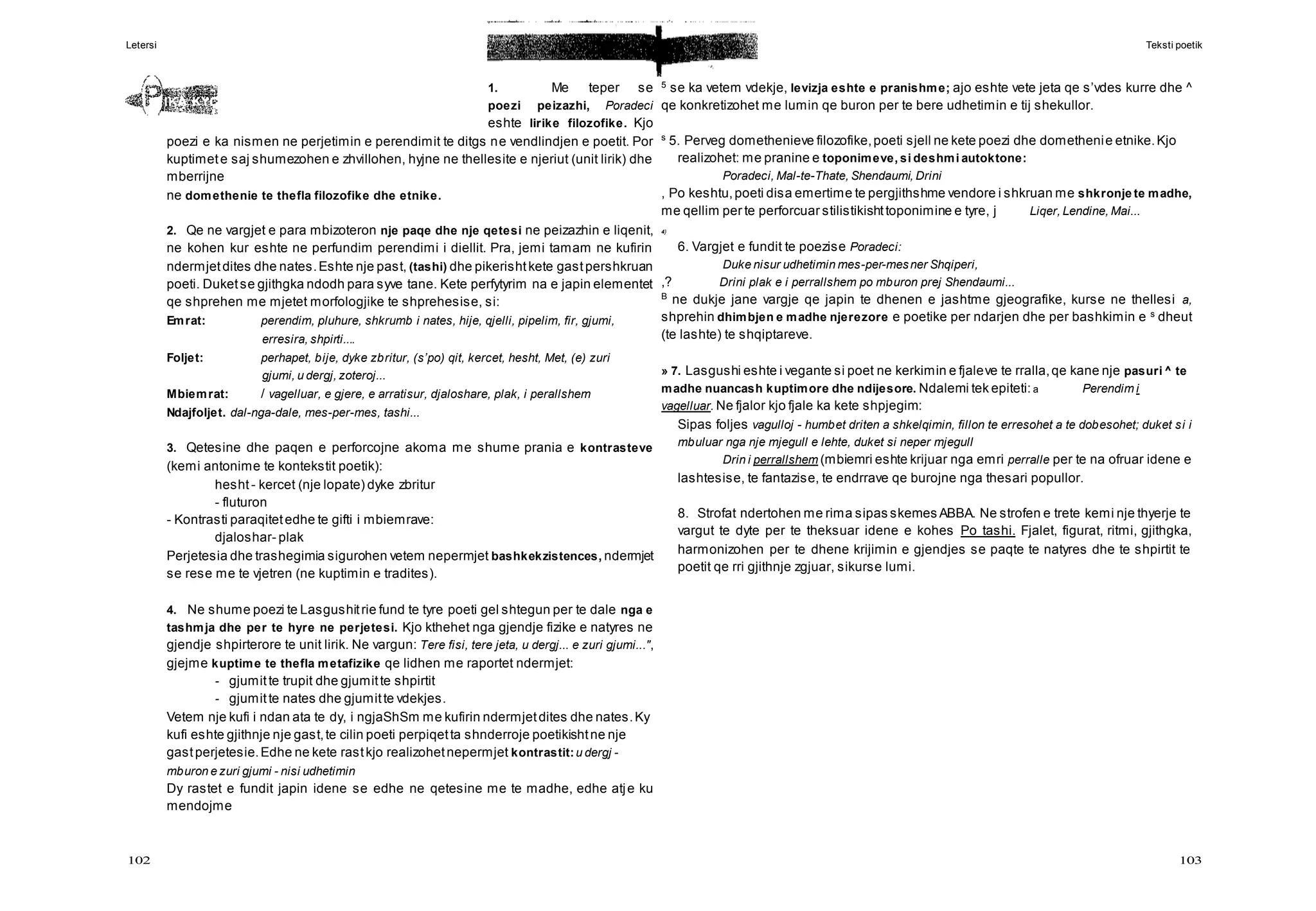 Letersi Teksti poetik
102 103
1. Me teper se
poezi peizazhi, Poradeci
eshte lirike filozofike. Kjo
poezi e ka nismen ne perjetimin e perendimit te ditgs ne vendlindjen e poetit. Por
kuptimete saj shumezohen e zhvillohen, hyjne ne thellesite e njeriut (unit lirik) dhe
mberrijne
ne domethenie te thefla filozofike dhe etnike.
2. Qe ne vargjet e para mbizoteron nje paqe dhe nje qetesi ne peizazhin e liqenit,
ne kohen kur eshte ne perfundim perendimi i diellit. Pra, jemi tamam ne kufirin
ndermjetdites dhe nates.Eshte nje past, (tashi) dhe pikerishtkete gastpershkruan
poeti. Duketse gjithgka ndodh para syve tane. Kete perfytyrim na e japin elementet
qe shprehen me mjetet morfologjike te shprehesise, si:
Emrat: perendim, pluhure, shkrumb i nates, hije, qjelli, pipelim, fir, gjumi,
erresira, shpirti....
Foljet: perhapet, bije, dyke zbritur, (s’po) qit, kercet, hesht, Met, (e) zuri
gjumi, u dergj, zoteroj...
Mbiemrat: / vagelluar, e gjere, e arratisur, djaloshare, plak, i perallshem
Ndajfoljet. dal-nga-dale, mes-per-mes, tashi...
3. Qetesine dhe paqen e perforcojne akoma me shume prania e kontrasteve
(kemi antonime te kontekstit poetik):
hesht- kercet (nje lopate) dyke zbritur
- fluturon
- Kontrasti paraqitetedhe te gifti i mbiemrave:
djaloshar- plak
Perjetesia dhe trashegimia sigurohen vetem nepermjet bashkekzistences, ndermjet
se rese me te vjetren (ne kuptimin e tradites).
4. Ne shume poezi te Lasgushitrie fund te tyre poeti gel shtegun per te dale nga e
tashmja dhe per te hyre ne perjetesi. Kjo kthehet nga gjendje fizike e natyres ne
gjendje shpirterore te unit lirik. Ne vargun: Tere fisi, tere jeta, u dergj... e zuri gjumi...",
gjejme kuptime te thefla metafizike qe lidhen me raportet ndermjet:
- gjumitte trupit dhe gjumitte shpirtit
- gjumitte nates dhe gjumitte vdekjes.
Vetem nje kufi i ndan ata te dy, i ngjaShSm me kufirin ndermjetdites dhe nates.Ky
kufi eshte gjithnje nje gast,te cilin poeti perpiqetta shnderroje poetikishtne nje
gastperjetesie.Edhe ne kete rastkjo realizohetnepermjet kontrastit:u dergj -
mburon e zuri gjumi - nisi udhetimin
Dy rastet e fundit japin idene se edhe ne qetesine me te madhe, edhe atje ku
mendojme
5
se ka vetem vdekje, levizja eshte e pranishme; ajo eshte vete jeta qe s’vdes kurre dhe ^
qe konkretizohet me lumin qe buron per te bere udhetimin e tij shekullor.
s
5. Perveg domethenieve filozofike,poeti sjell ne kete poezi dhe domethenie etnike.Kjo
realizohet: me pranine e toponimeve, si deshmi autoktone:
Poradeci, Mal-te-Thate, Shendaumi, Drini
, Po keshtu,poeti disa emertime te pergjithshme vendore i shkruan me shkronje te madhe,
me qellim per te perforcuar stilistikishttoponimine e tyre, j Liqer, Lendine, Mai...
4}
6. Vargjet e fundit te poezise Poradeci:
Duke nisur udhetimin mes-per-mesner Shqiperi,
,? Drini plak e i perrallshem po mburon prej Shendaumi...
B
ne dukje jane vargje qe japin te dhenen e jashtme gjeografike, kurse ne thellesi a,
shprehin dhimbjen e madhe njerezore e poetike per ndarjen dhe per bashkimin e s
dheut
(te lashte) te shqiptareve.
» 7. Lasgushi eshte i vegante si poet ne kerkimin e fjaleve te rralla,qe kane nje pasuri ^ te
madhe nuancash kuptimore dhe ndijesore. Ndalemi tek epiteti: a Perendim i
vagelluar. Ne fjalor kjo fjale ka kete shpjegim:
Sipas foljes vagulloj - humbet driten a shkelqimin, fillon te erresohet a te dobesohet; duket si i
mbuluar nga nje mjegull e lehte, duket si neper mjegull
Drin i perrallshem (mbiemri eshte krijuar nga emri perralle per te na ofruar idene e
lashtesise, te fantazise, te endrrave qe burojne nga thesari popullor.
8. Strofat ndertohen me rima sipas skemes ABBA. Ne strofen e trete kemi nje thyerje te
vargut te dyte per te theksuar idene e kohes Po tashi. Fjalet, figurat, ritmi, gjithgka,
harmonizohen per te dhene krijimin e gjendjes se paqte te natyres dhe te shpirtit te
poetit qe rri gjithnje zgjuar, sikurse lumi.
 