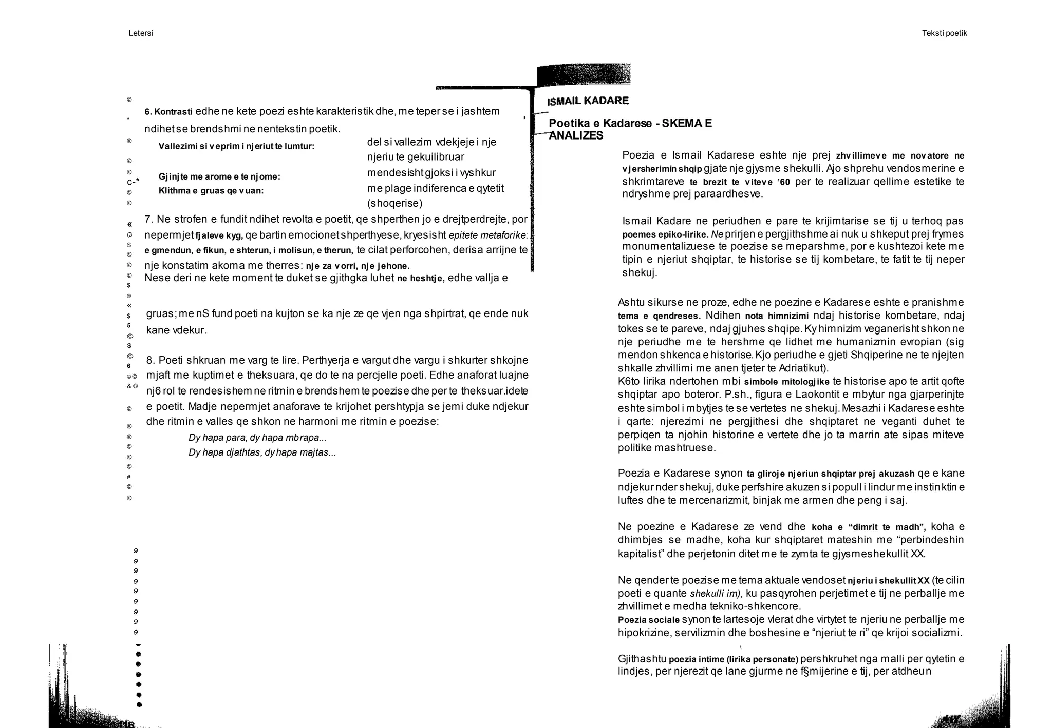 Letersi Teksti poetik
©
*
®
©
©
c-*
©
©
«
(3
S
©
©
©
$
©
«
$
5
©
$
©
6
© ©
& ©
©
®
®
©
©
©
#
©
©
9
9
9
9
9
9
9
9
9
Poetika e Kadarese - SKEMA E
ANALIZES
del si vallezim vdekjeje i nje
njeriu te gekuilibruar
mendesishtgjoksi i vyshkur
me plage indiferenca e qytetit
(shoqerise)
6. Kontrasti edhe ne kete poezi eshte karakteristik dhe,me teper se i jashtem
ndihetse brendshmi ne nentekstin poetik.
Vallezimi si veprim i njeriut te lumtur:
Gjinjte me arome e te njome:
Klithma e gruas qe vuan:
7. Ne strofen e fundit ndihet revolta e poetit, qe shperthen jo e drejtperdrejte, por
nepermjet fjaleve kyg, qe bartin emocionetshperthyese,kryesisht epitete metaforike:
e gmendun, e fikun, e shterun, i molisun, e therun, te cilat perforcohen, derisa arrijne te
nje konstatim akoma me therres: nje za vorri, nje jehone.
Nese deri ne kete moment te duket se gjithgka luhet ne heshtje, edhe vallja e
Poezia e Ismail Kadarese eshte nje prej zhvillimeve me novatore ne
vjersherimin shqip gjate nje gjysme shekulli. Ajo shprehu vendosmerine e
shkrimtareve te brezit te viteve ’60 per te realizuar qellime estetike te
ndryshme prej paraardhesve.
Ismail Kadare ne periudhen e pare te krijimtarise se tij u terhoq pas
poemes epiko-lirike. Ne prirjen e pergjithshme ai nuk u shkeput prej frymes
monumentalizuese te poezise se meparshme, por e kushtezoi kete me
tipin e njeriut shqiptar, te historise se tij kombetare, te fatit te tij neper
shekuj.
gruas;me nS fund poeti na kujton se ka nje ze qe vjen nga shpirtrat, qe ende nuk
kane vdekur.
8. Poeti shkruan me varg te lire. Perthyerja e vargut dhe vargu i shkurter shkojne
mjaft me kuptimet e theksuara, qe do te na percjelle poeti. Edhe anaforat luajne
nj6 rol te rendesishem ne ritmin e brendshem te poezise dhe per te theksuar.idete
e poetit. Madje nepermjet anaforave te krijohet pershtypja se jemi duke ndjekur
dhe ritmin e valles qe shkon ne harmoni me ritmin e poezise:
Dy hapa para, dy hapa mbrapa...
Dy hapa djathtas, dyhapa majtas...
Ashtu sikurse ne proze, edhe ne poezine e Kadarese eshte e pranishme
tema e qendreses. Ndihen nota himnizimi ndaj historise kombetare, ndaj
tokes se te pareve, ndaj gjuhes shqipe.Ky himnizim veganerishtshkon ne
nje periudhe me te hershme qe lidhet me humanizmin evropian (sig
mendon shkenca e historise.Kjo periudhe e gjeti Shqiperine ne te njejten
shkalle zhvillimi me anen tjeter te Adriatikut).
K6to lirika ndertohen mbi simbole mitologjike te historise apo te artit qofte
shqiptar apo boteror. P.sh., figura e Laokontit e mbytur nga gjarperinjte
eshte simbol i mbytjes te se vertetes ne shekuj.Mesazhi i Kadarese eshte
i qarte: njerezimi ne pergjithesi dhe shqiptaret ne veganti duhet te
perpiqen ta njohin historine e vertete dhe jo ta marrin ate sipas miteve
politike mashtruese.
Poezia e Kadarese synon ta gliroje njeriun shqiptar prej akuzash qe e kane
ndjekur nder shekuj,duke perfshire akuzen si popull i lindur me instinktin e
luftes dhe te mercenarizmit, binjak me armen dhe peng i saj.
Ne poezine e Kadarese ze vend dhe koha e “dimrit te madh”, koha e
dhimbjes se madhe, koha kur shqiptaret mateshin me “perbindeshin
kapitalist” dhe perjetonin ditet me te zymta te gjysmeshekullit XX.
Ne qender te poezise me tema aktuale vendoset njeriu i shekullit XX (te cilin
poeti e quante shekulli im), ku pasqyrohen perjetimet e tij ne perballje me
zhvillimet e medha tekniko-shkencore.
Poezia sociale synon te lartesoje vlerat dhe virtytet te njeriu ne perballje me
hipokrizine, servilizmin dhe boshesine e “njeriut te ri” qe krijoi socializmi.

Gjithashtu poezia intime (lirika personate) pershkruhet nga malli per qytetin e
lindjes, per njerezit qe lane gjurme ne f§mijerine e tij, per atdheun
 