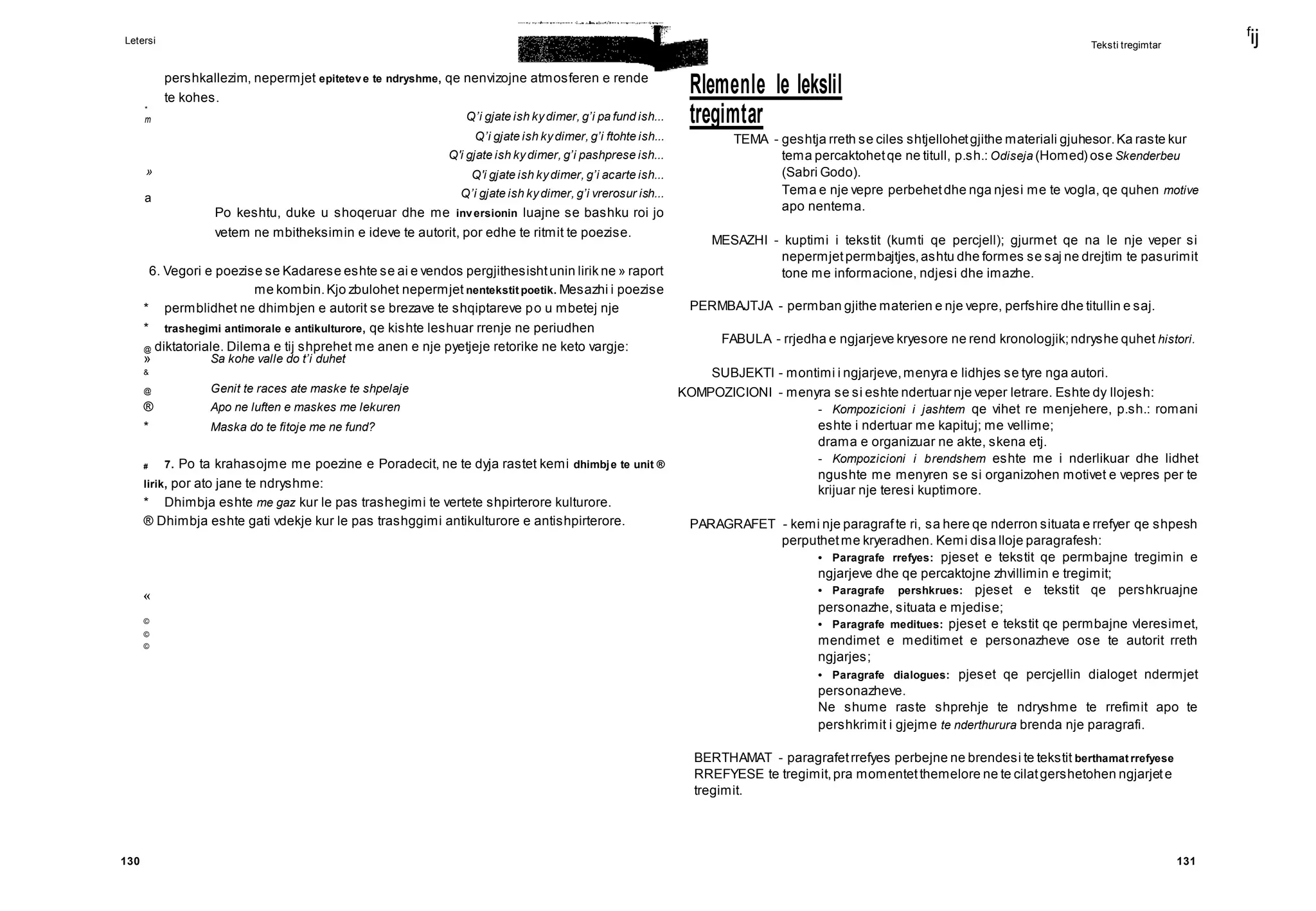 Letersi
f
ij
130 131
*
m
»
a
Teksti tregimtar
pershkallezim, nepermjet epiteteve te ndryshme, qe nenvizojne atmosferen e rende
te kohes.
Rlemenle le lekslil
tregimtar
Q’i gjate ish kydimer, g’i pa fund ish...
Q’i gjate ish kydimer, g’i ftohte ish...
Q'i gjate ish kydimer, g’i pashprese ish...
Q'i gjate ish kydimer, g’i acarte ish...
Q’i gjate ish kydimer, g’i vrerosur ish...
Po keshtu, duke u shoqeruar dhe me inversionin luajne se bashku roi jo
vetem ne mbitheksimin e ideve te autorit, por edhe te ritmit te poezise.
6. Vegori e poezise se Kadarese eshte se ai e vendos pergjithesishtunin lirik ne » raport
me kombin.Kjo zbulohet nepermjet nentekstit poetik. Mesazhi i poezise
* permblidhet ne dhimbjen e autorit se brezave te shqiptareve po u mbetej nje
* trashegimi antimorale e antikulturore, qe kishte leshuar rrenje ne periudhen
@ diktatoriale. Dilema e tij shprehet me anen e nje pyetjeje retorike ne keto vargje:
» Sa kohe valle do t’i duhet
&
@ Genit te races ate maske te shpelaje
® Apo ne luften e maskes me lekuren
* Maska do te fitoje me ne fund?
# 7. Po ta krahasojme me poezine e Poradecit, ne te dyja rastet kemi dhimbje te unit ®
lirik, por ato jane te ndryshme:
* Dhimbja eshte me gaz kur le pas trashegimi te vertete shpirterore kulturore.
® Dhimbja eshte gati vdekje kur le pas trashggimi antikulturore e antishpirterore.
«
©
©
©
TEMA - geshtja rreth se ciles shtjellohetgjithe materiali gjuhesor.Ka raste kur
tema percaktohetqe ne titull, p.sh.: Odiseja (Homed) ose Skenderbeu
(Sabri Godo).
Tema e nje vepre perbehetdhe nga njesi me te vogla, qe quhen motive
apo nentema.
MESAZHI - kuptimi i tekstit (kumti qe percjell); gjurmet qe na le nje veper si
nepermjetpermbajtjes,ashtu dhe formes se saj ne drejtim te pasurimit
tone me informacione, ndjesi dhe imazhe.
PERMBAJTJA - permban gjithe materien e nje vepre, perfshire dhe titullin e saj.
FABULA - rrjedha e ngjarjeve kryesore ne rend kronologjik;ndryshe quhet histori.
SUBJEKTI - montimi i ngjarjeve,menyra e lidhjes se tyre nga autori.
KOMPOZICIONI - menyra se si eshte ndertuar nje veper letrare. Eshte dy llojesh:
- Kompozicioni i jashtem qe vihet re menjehere, p.sh.: romani
eshte i ndertuar me kapituj; me vellime;
drama e organizuar ne akte, skena etj.
- Kompozicioni i brendshem eshte me i nderlikuar dhe lidhet
ngushte me menyren se si organizohen motivet e vepres per te
krijuar nje teresi kuptimore.
PARAGRAFET - kemi nje paragrafte ri, sa here qe nderron situata e rrefyer qe shpesh
perputhetme kryeradhen. Kemi disa lloje paragrafesh:
• Paragrafe rrefyes: pjeset e tekstit qe permbajne tregimin e
ngjarjeve dhe qe percaktojne zhvillimin e tregimit;
• Paragrafe pershkrues: pjeset e tekstit qe pershkruajne
personazhe, situata e mjedise;
• Paragrafe meditues: pjeset e tekstit qe permbajne vleresimet,
mendimet e meditimet e personazheve ose te autorit rreth
ngjarjes;
• Paragrafe dialogues: pjeset qe percjellin dialoget ndermjet
personazheve.
Ne shume raste shprehje te ndryshme te rrefimit apo te
pershkrimit i gjejme te nderthurura brenda nje paragrafi.
BERTHAMAT - paragrafetrrefyes perbejne ne brendesi te tekstit berthamat rrefyese
RREFYESE te tregimit,pra momentetthemelore ne te cilatgershetohen ngjarjete
tregimit.
 