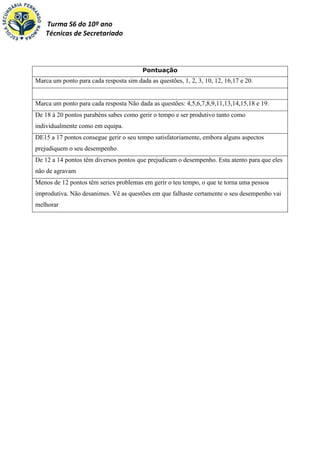 Turma S6 do 10º ano
    Técnicas de Secretariado



                                         Pontuação
Marca um ponto para cada resposta sim dada as questões, 1, 2, 3, 10, 12, 16,17 e 20.


Marca um ponto para cada resposta Não dada as questões: 4,5,6,7,8,9,11,13,14,15,18 e 19.
De 18 á 20 pontos parabéns sabes como gerir o tempo e ser produtivo tanto como
individualmente como em equipa.
DE15 a 17 pontos consegue gerir o seu tempo satisfatoriamente, embora alguns aspectos
prejudiquem o seu desempenho
De 12 a 14 pontos têm diversos pontos que prejudicam o desempenho. Esta atento para que eles
não de agravam
Menos de 12 pontos têm series problemas em gerir o teu tempo, o que te torna uma pessoa
improdutiva. Não desanimes. Vê as questões em que falhaste certamente o seu desempenho vai
melhorar
 