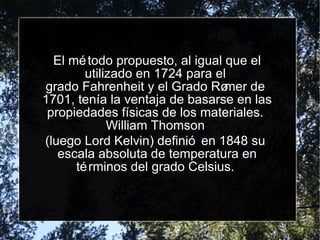 El método propuesto, al igual que el utilizado en  1724  para el  grado Fahrenheit  y el  Grado Rømer  de  1701 , tenía la ventaja de basarse en las propiedades físicas de los materiales.  William Thomson   (luego Lord Kelvin) definió en 1848 su  escala absoluta de temperatura  en términos del grado Celsius.  