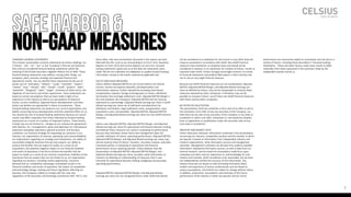 FORWARD-LOOKING STATEMENTS
This investor presentation contains statements by Celsius Holdings, Inc.
(“Celsius”, “we”, “us”, “our” or the “Company”) that are not historical
facts and are considered forward-looking statements within the
meaning of the Private Securities Litigation Reform Act of 1995. These
forward-looking statements may address, among other things, our
prospects, plans, business strategy and expected financial and
operational results. You can identify these statements by the use of
words such as “anticipate,” “believe,” “could,” “estimate,” “expect,”
“intend,” “may,” “should,” “will,” “would”, ”could”, ”project”, ”plan”,
“potential”, ”designed”, “seek”, “target”, variations of these terms, the
negatives of such terms and similar expressions. These statements are
based on certain assumptions that we have made in light of our
experience in the industry as well as our perceptions of historical
trends, current conditions, expected future developments and other
factors we believe are appropriate in these circumstances. These
forward-looking statements are based on our current expectations and
beliefs concerning future developments and their potential effect on us.
You should not rely on forward-looking statements because our actual
results may differ materially from those indicated by forward-looking
statements as a result of a number of important factors. These factors
include, but are not limited to: changes to our commercial agreements
with PepsiCo, Inc.; management’s plans and objectives for international
expansion and global operations; general economic and business
conditions; our business strategy for expanding our presence in our
industry; our expectations of revenue; operating costs and profitability;
our expectations regarding our strategy and investments; our ability to
successfully integrate business that we may acquire; our ability to
achieve the benefits that we expect to realize as a result of our
acquisitions; the potential negative impact on our financial condition
and results of operations if we fail to achieve the benefits that we
expect to realize as a result of our business acquisitions; liabilities of the
businesses that we acquire that are not known to us; our expectations
regarding our business, including market opportunity, consumer
demand and our competitive advantage; anticipated trends in our
financial condition and results of operation; the impact of competition
and technology change; existing and future regulations affecting our
business; the Company’s ability to comply with the rules and
regulations of the Securities and Exchange Commission (the “SEC”); and
those other risks and uncertainties discussed in the reports we have
filed with the SEC, such as our Annual Report on Form 10-K, Quarterly
Reports on Form 10-Q and Current Reports on Form 8-K. Forward-
looking statements speak only as of the date the statements were
made. We do not undertake any obligation to update forward-looking
information, except to the extent required by applicable law.
USE OF NON-GAAP MEASURES
Celsius defines Adjusted EBITDA as net income before net interest
income, income tax expense (benefit), and depreciation and
amortization expense, further adjusted by excluding stock-based
compensation expense, foreign exchange gains or losses, distributor
termination fees and legal settlement costs. Adjusted EBITDA Margin is
the ratio between the Company’s Adjusted EBITDA and net revenue,
expressed as a percentage. Adjusted diluted earnings per share is GAAP
diluted earnings per share net of add backs and deductions for
distributor termination, legal settlement costs, reorganization costs,
acquisitions costs, and penalties. Adjusted EBITDA, Adjusted EBITDA
Margin, and Adjusted diluted earnings per share are non-GAAP financial
measures.
Celsius uses Adjusted EBITDA, Adjusted EBITDA Margin, and Adjusted
diluted earnings per share for operational and financial decision-making
and believes these measures are useful in evaluating its performance
because they eliminate certain items that management does not
consider indicators of Celsius’ operating performance. Adjusted EBITDA,
Adjusted EBITDA Margin, and Adjusted diluted earnings per share may
also be used by many of Celsius’ investors, securities analysts, and other
interested parties in evaluating its operational and financial
performance across reporting periods. Celsius believes that the
presentation of Adjusted EBITDA, Adjusted EBITDA Margin, and
Adjusted diluted earnings per share, provides useful information to
investors by allowing an understanding of measures that it uses
internally for operational decision-making, budgeting and assessing
operating performance.
Adjusted EBITDA, Adjusted EBITDA Margin, and Adjusted diluted
earnings per share are not recognized terms under GAAP and should
not be considered as a substitute for net income or any other financial
measure presented in accordance with GAAP. Non-GAAP financial
measures have limitations as analytical tools and should not be
considered in isolation or as substitutes for analysis of Celsius’ results as
reported under GAAP. Celsius strongly encourages investors to review
its financial statements and publicly filed reports in their entirety and
not to rely on any single financial measure.
Because non-GAAP financial measures are not standardized, Adjusted
EBITDA, Adjusted EBITDA Margin, and Adjusted diluted earnings per
share as defined by Celsius, may not be comparable to similarly titled
measures reported by other companies. It therefore may not be
possible to compare Celsius’ use of these non-GAAP financial measures
with those used by other companies.
NO OFFER OR SOLICITATION
This presentation shall not constitute or form part of an offer to sell or
the solicitation of an offer to buy any securities of the Company, nor
shall there be any sale of any securities of the Company in any state or
jurisdiction in which such offer, solicitation or sale would be unlawful
prior to registration or qualification under the securities laws of any
such state or jurisdiction.
INDUSTRY AND MARKET DATA
Unless otherwise indicated, information contained in this presentation
concerning our industry, competitive position and the markets in which
we operate is based on information from independent industry and
research organizations, other third-party sources and management
estimates. Management estimates are derived from publicly available
information released by third-party sources, as well as data from our
internal research, and are based on assumptions made by us upon
reviewing such data, and our experience in, and knowledge of, such
industry and markets, which we believe to be reasonable, but we have
not independently verified the accuracy of this information. Any
industry forecasts are based on data (including third-party data),
models and experience of various professionals and are based on
various assumptions, all of which are subject to change without notice.
In addition, projections, assumptions and estimates of the future
performance of the industry in which we operate and our future
performance are necessarily subject to uncertainty and risk due to a
variety of factors, including those described in “Forward-Looking
Statements.” These and other factors could cause results to differ
materially from those expressed in the estimates made by the
independent parties and by us.
2
SAFEHARBOR&
NON-GAAPMEASURES
 