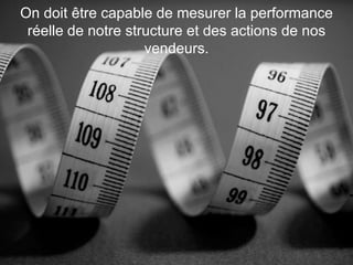 On doit être capable de mesurer la performance
réelle de notre structure et des actions de nos
vendeurs.

 