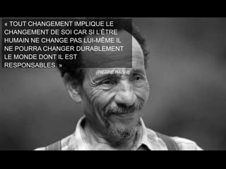 « TOUT CHANGEMENT IMPLIQUE LE
CHANGEMENT DE SOI CAR SI L’ÊTRE
HUMAIN NE CHANGE PAS LUI-MÊME IL
NE POURRA CHANGER DURABLEMENT
LE MONDE DONT IL EST
RESPONSABLES. »
(PIERRE RABHI)

 