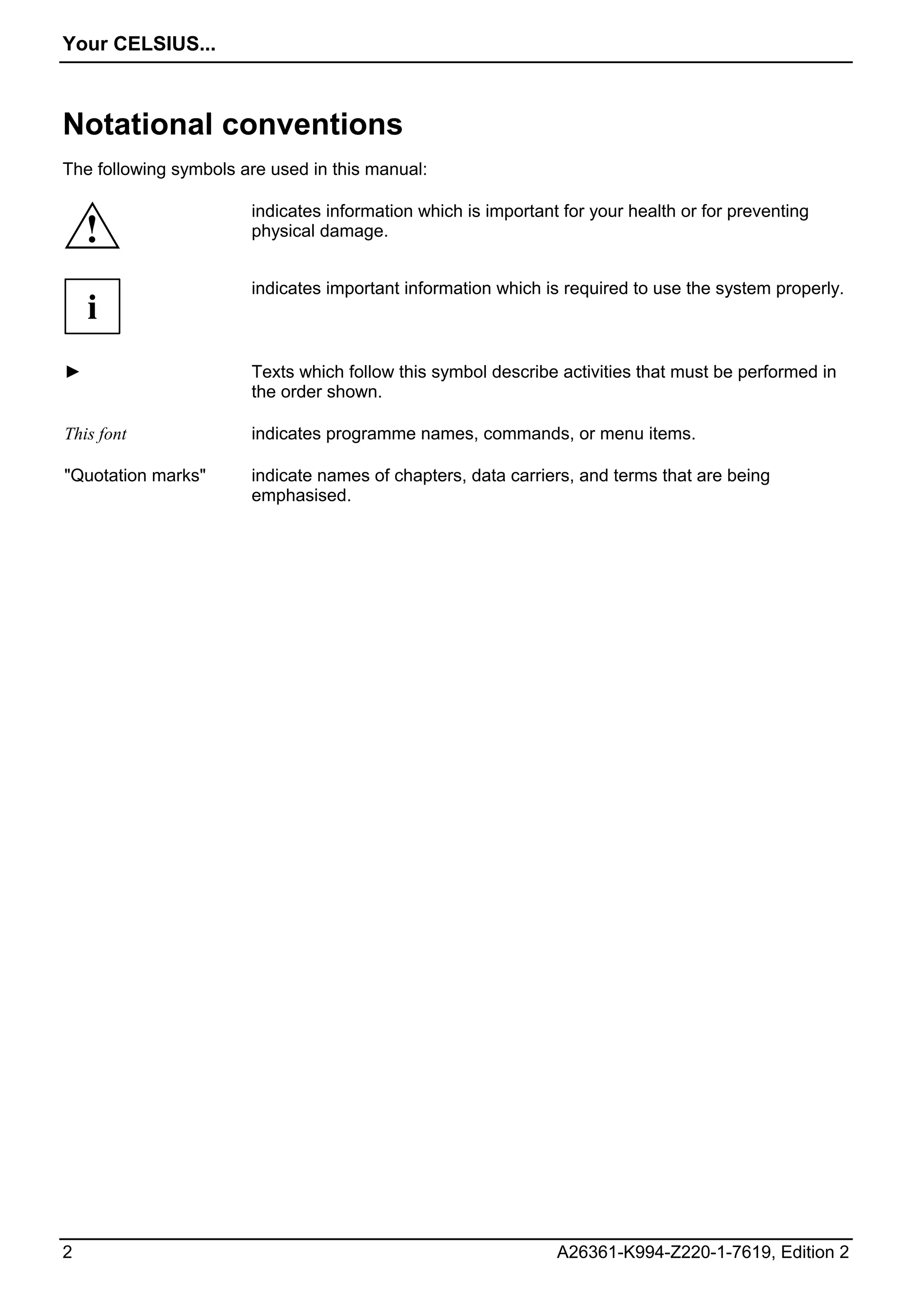Your CELSIUS...



Notational conventions
The following symbols are used in this manual:

                       indicates information which is important for your health or for preventing
    !                  physical damage.


                       indicates important information which is required to use the system properly.
    i
►                      Texts which follow this symbol describe activities that must be performed in
                       the order shown.

This font              indicates programme names, commands, or menu items.

"Quotation marks"      indicate names of chapters, data carriers, and terms that are being
                       emphasised.




2                                                              A26361-K994-Z220-1-7619, Edition 2
 