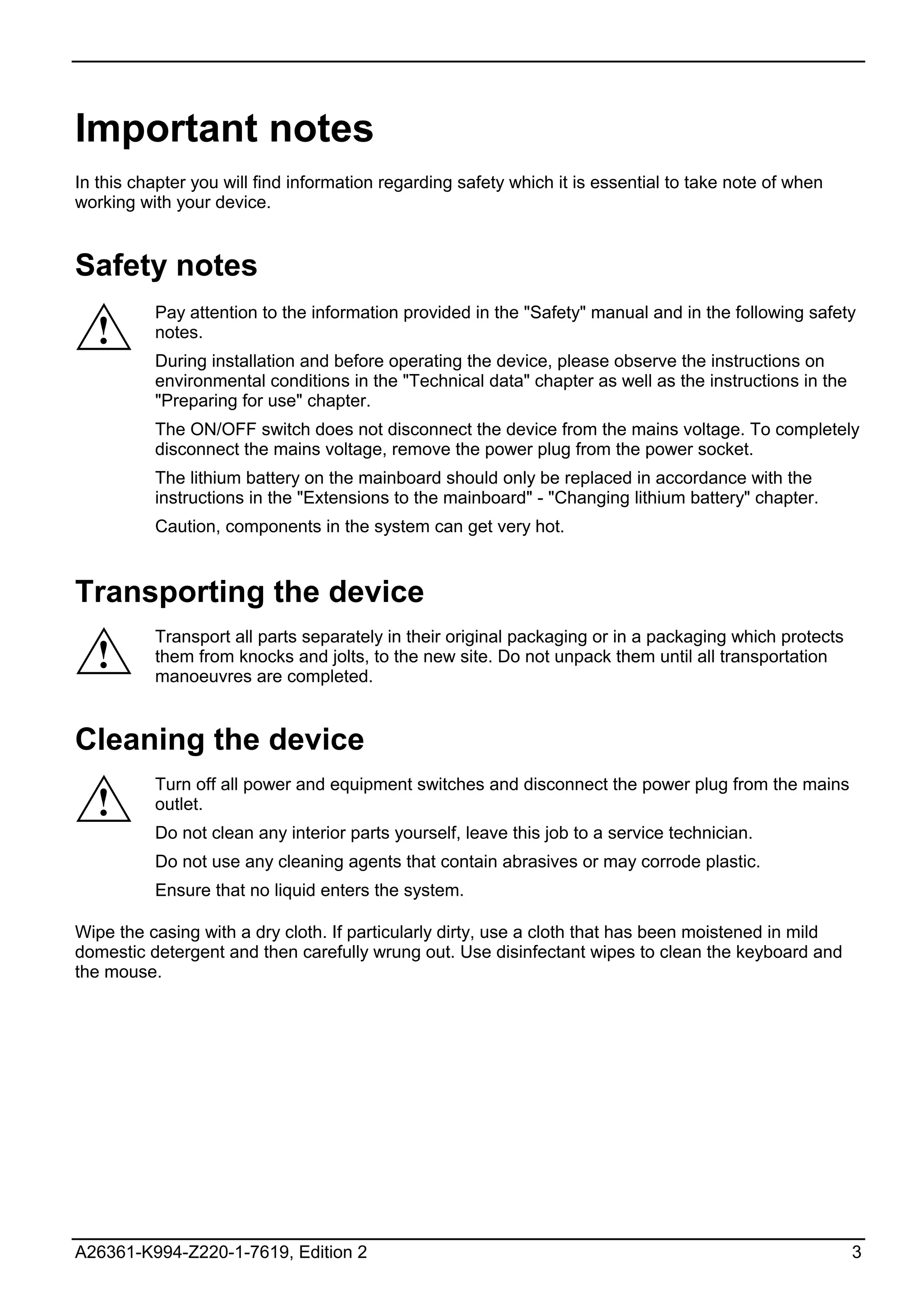 Important notes
In this chapter you will find information regarding safety which it is essential to take note of when
working with your device.


Safety notes
          Pay attention to the information provided in the "Safety" manual and in the following safety
  !       notes.
          During installation and before operating the device, please observe the instructions on
          environmental conditions in the "Technical data" chapter as well as the instructions in the
          "Preparing for use" chapter.
          The ON/OFF switch does not disconnect the device from the mains voltage. To completely
          disconnect the mains voltage, remove the power plug from the power socket.
          The lithium battery on the mainboard should only be replaced in accordance with the
          instructions in the "Extensions to the mainboard" - "Changing lithium battery" chapter.
          Caution, components in the system can get very hot.


Transporting the device
          Transport all parts separately in their original packaging or in a packaging which protects
  !       them from knocks and jolts, to the new site. Do not unpack them until all transportation
          manoeuvres are completed.


Cleaning the device
          Turn off all power and equipment switches and disconnect the power plug from the mains
  !       outlet.
          Do not clean any interior parts yourself, leave this job to a service technician.
          Do not use any cleaning agents that contain abrasives or may corrode plastic.
          Ensure that no liquid enters the system.

Wipe the casing with a dry cloth. If particularly dirty, use a cloth that has been moistened in mild
domestic detergent and then carefully wrung out. Use disinfectant wipes to clean the keyboard and
the mouse.




A26361-K994-Z220-1-7619, Edition 2                                                                      3
 