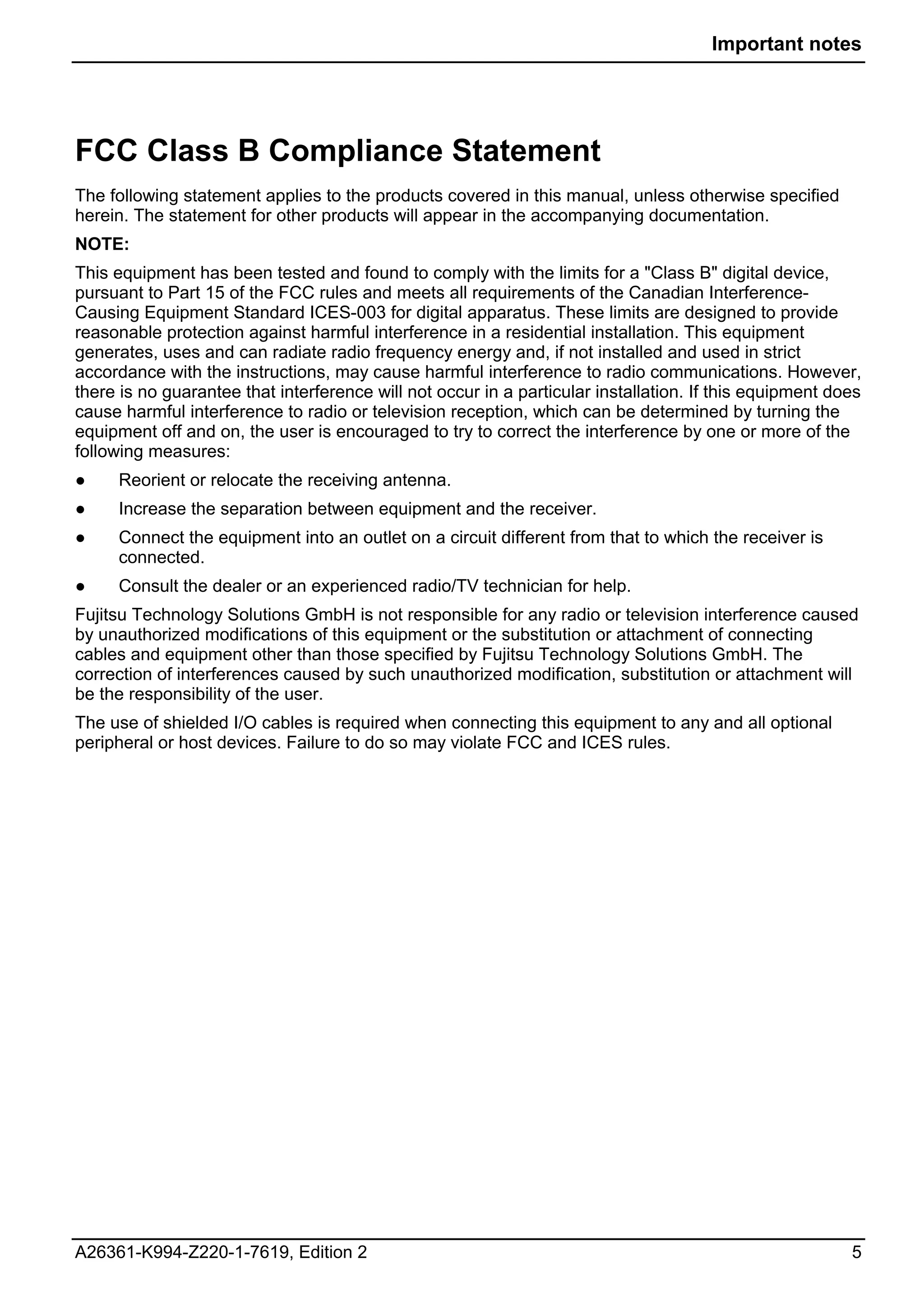 Important notes




FCC Class B Compliance Statement
The following statement applies to the products covered in this manual, unless otherwise specified
herein. The statement for other products will appear in the accompanying documentation.
NOTE:
This equipment has been tested and found to comply with the limits for a "Class B" digital device,
pursuant to Part 15 of the FCC rules and meets all requirements of the Canadian Interference-
Causing Equipment Standard ICES-003 for digital apparatus. These limits are designed to provide
reasonable protection against harmful interference in a residential installation. This equipment
generates, uses and can radiate radio frequency energy and, if not installed and used in strict
accordance with the instructions, may cause harmful interference to radio communications. However,
there is no guarantee that interference will not occur in a particular installation. If this equipment does
cause harmful interference to radio or television reception, which can be determined by turning the
equipment off and on, the user is encouraged to try to correct the interference by one or more of the
following measures:
●    Reorient or relocate the receiving antenna.
●    Increase the separation between equipment and the receiver.
●    Connect the equipment into an outlet on a circuit different from that to which the receiver is
     connected.
●    Consult the dealer or an experienced radio/TV technician for help.
Fujitsu Technology Solutions GmbH is not responsible for any radio or television interference caused
by unauthorized modifications of this equipment or the substitution or attachment of connecting
cables and equipment other than those specified by Fujitsu Technology Solutions GmbH. The
correction of interferences caused by such unauthorized modification, substitution or attachment will
be the responsibility of the user.
The use of shielded I/O cables is required when connecting this equipment to any and all optional
peripheral or host devices. Failure to do so may violate FCC and ICES rules.




A26361-K994-Z220-1-7619, Edition 2                                                                       5
 
