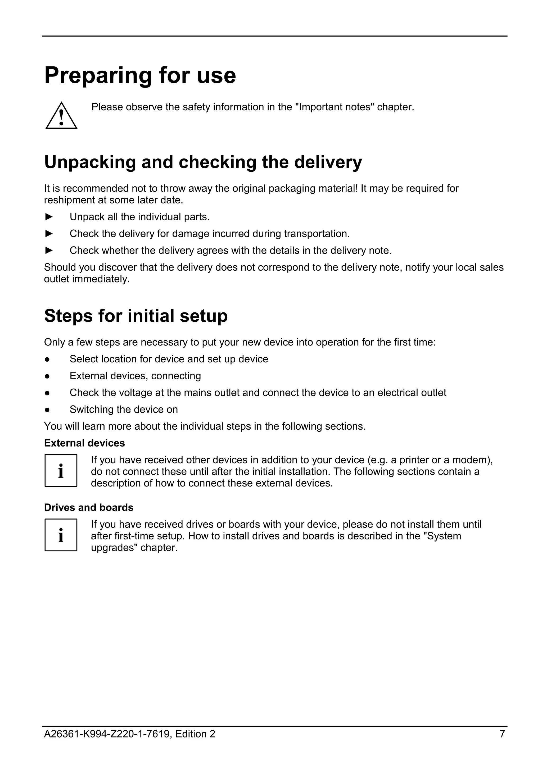 Preparing for use
            Please observe the safety information in the "Important notes" chapter.
    !
Unpacking and checking the delivery
It is recommended not to throw away the original packaging material! It may be required for
reshipment at some later date.
►       Unpack all the individual parts.
►       Check the delivery for damage incurred during transportation.
►       Check whether the delivery agrees with the details in the delivery note.
Should you discover that the delivery does not correspond to the delivery note, notify your local sales
outlet immediately.


Steps for initial setup
Only a few steps are necessary to put your new device into operation for the first time:
●       Select location for device and set up device
●       External devices, connecting
●       Check the voltage at the mains outlet and connect the device to an electrical outlet
●       Switching the device on
You will learn more about the individual steps in the following sections.
External devices
            If you have received other devices in addition to your device (e.g. a printer or a modem),
    i       do not connect these until after the initial installation. The following sections contain a
            description of how to connect these external devices.

Drives and boards
            If you have received drives or boards with your device, please do not install them until
    i       after first-time setup. How to install drives and boards is described in the "System
            upgrades" chapter.




A26361-K994-Z220-1-7619, Edition 2                                                                        7
 