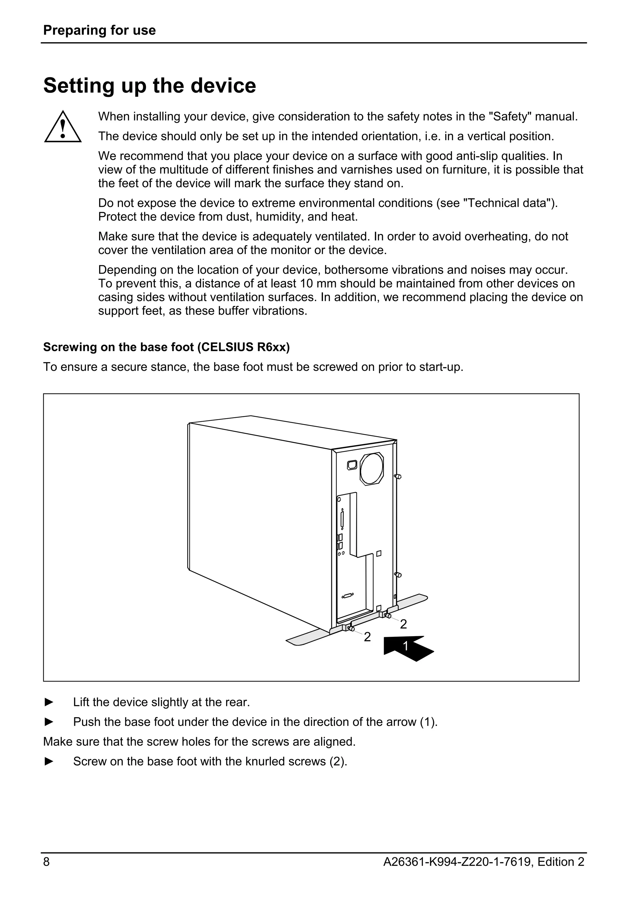 Preparing for use



Setting up the device
             When installing your device, give consideration to the safety notes in the "Safety" manual.
    !        The device should only be set up in the intended orientation, i.e. in a vertical position.
             We recommend that you place your device on a surface with good anti-slip qualities. In
             view of the multitude of different finishes and varnishes used on furniture, it is possible that
             the feet of the device will mark the surface they stand on.
             Do not expose the device to extreme environmental conditions (see "Technical data").
             Protect the device from dust, humidity, and heat.
             Make sure that the device is adequately ventilated. In order to avoid overheating, do not
             cover the ventilation area of the monitor or the device.
             Depending on the location of your device, bothersome vibrations and noises may occur.
             To prevent this, a distance of at least 10 mm should be maintained from other devices on
             casing sides without ventilation surfaces. In addition, we recommend placing the device on
             support feet, as these buffer vibrations.


Screwing on the base foot (CELSIUS R6xx)
To ensure a secure stance, the base foot must be screwed on prior to start-up.




                                                                        2
                                                                 2
                                                                         1



►       Lift the device slightly at the rear.
►       Push the base foot under the device in the direction of the arrow (1).
Make sure that the screw holes for the screws are aligned.
►       Screw on the base foot with the knurled screws (2).




8                                                                    A26361-K994-Z220-1-7619, Edition 2
 