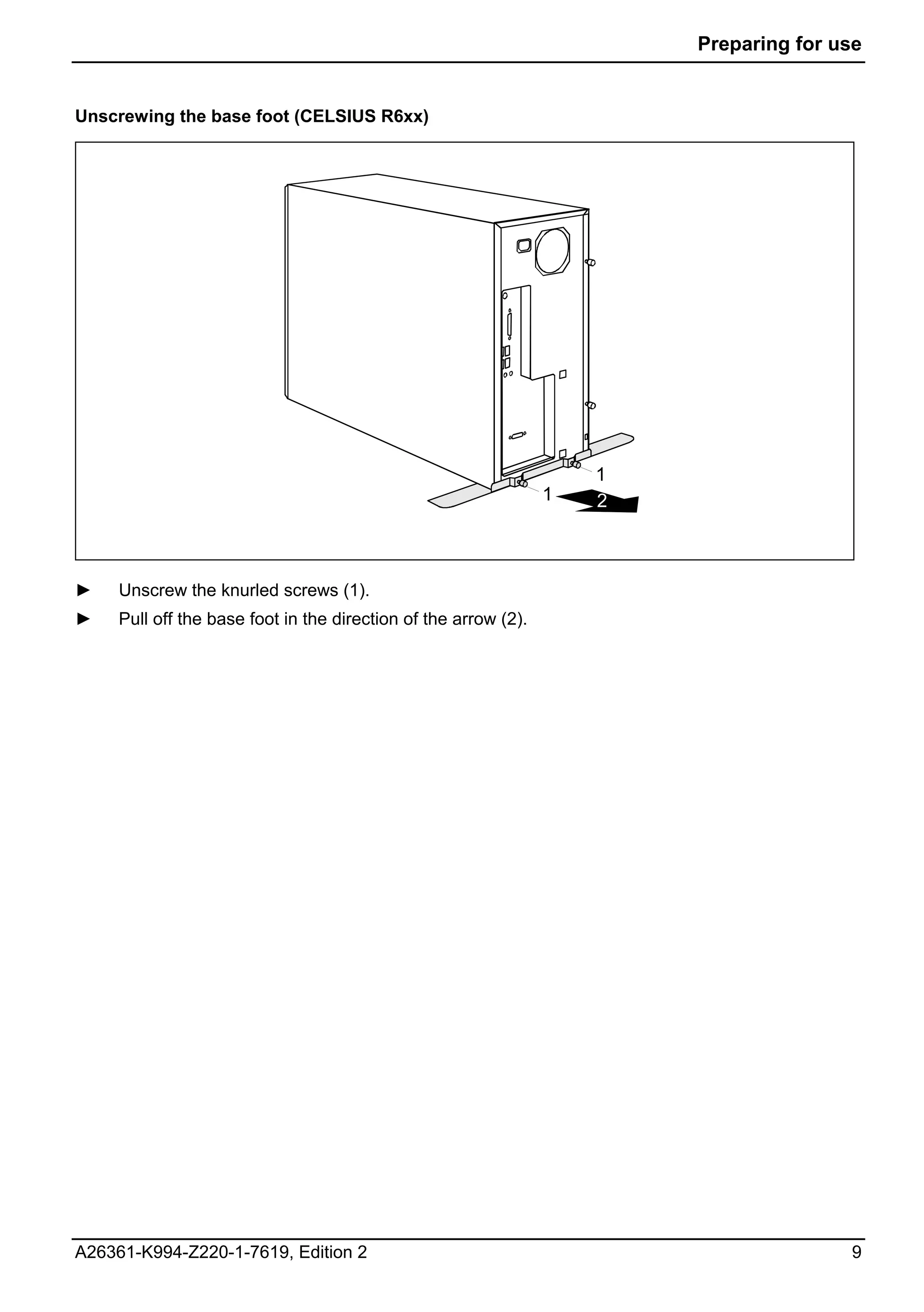 Preparing for use


Unscrewing the base foot (CELSIUS R6xx)




                                                                     1
                                                                 1   2



►    Unscrew the knurled screws (1).
►    Pull off the base foot in the direction of the arrow (2).




A26361-K994-Z220-1-7619, Edition 2                                                      9
 