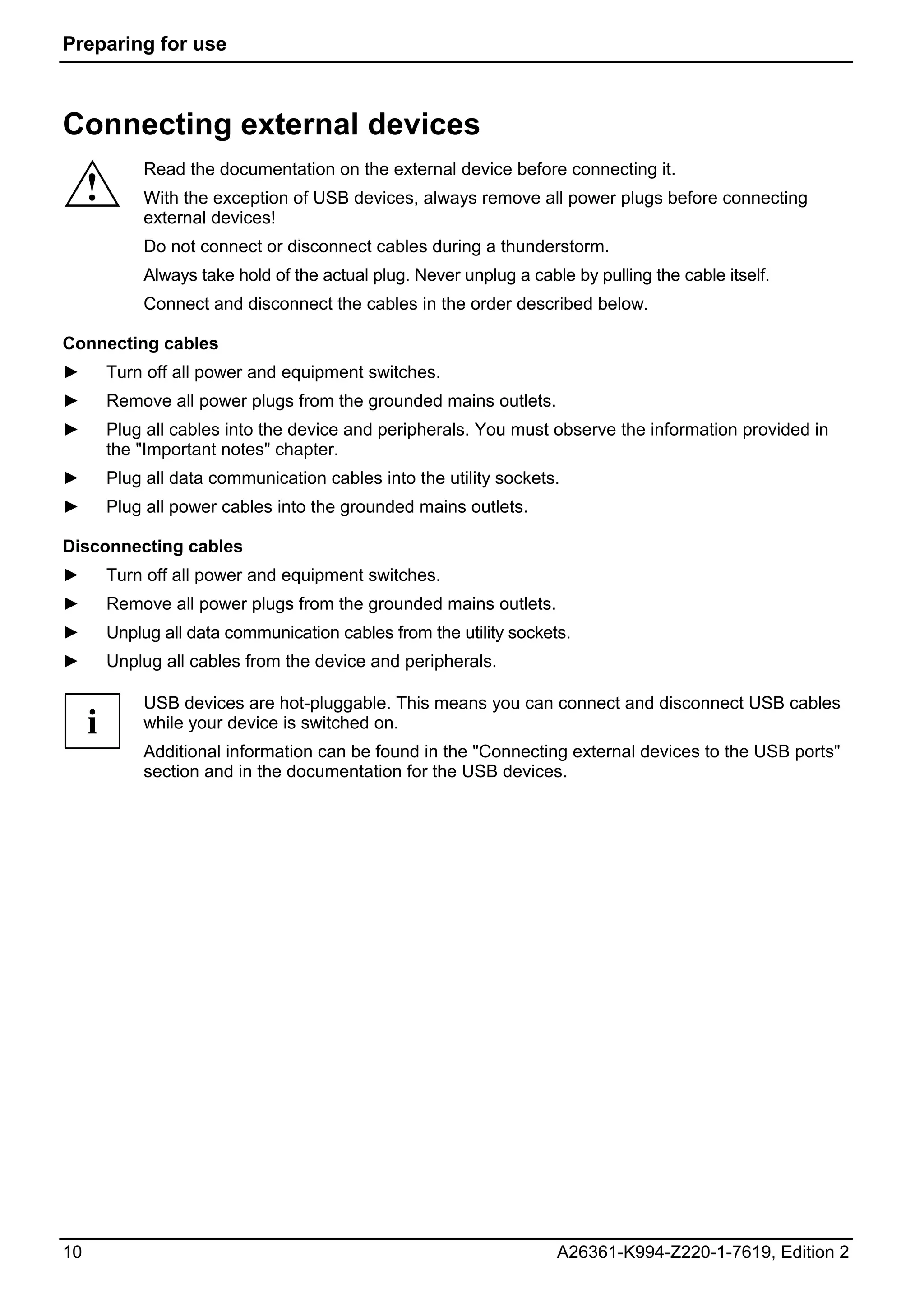 Preparing for use



Connecting external devices
             Read the documentation on the external device before connecting it.
     !       With the exception of USB devices, always remove all power plugs before connecting
             external devices!
             Do not connect or disconnect cables during a thunderstorm.
             Always take hold of the actual plug. Never unplug a cable by pulling the cable itself.
             Connect and disconnect the cables in the order described below.

Connecting cables
►        Turn off all power and equipment switches.
►        Remove all power plugs from the grounded mains outlets.
►        Plug all cables into the device and peripherals. You must observe the information provided in
         the "Important notes" chapter.
►        Plug all data communication cables into the utility sockets.
►        Plug all power cables into the grounded mains outlets.

Disconnecting cables
►        Turn off all power and equipment switches.
►        Remove all power plugs from the grounded mains outlets.
►        Unplug all data communication cables from the utility sockets.
►        Unplug all cables from the device and peripherals.

             USB devices are hot-pluggable. This means you can connect and disconnect USB cables
     i       while your device is switched on.
             Additional information can be found in the "Connecting external devices to the USB ports"
             section and in the documentation for the USB devices.




10                                                                   A26361-K994-Z220-1-7619, Edition 2
 