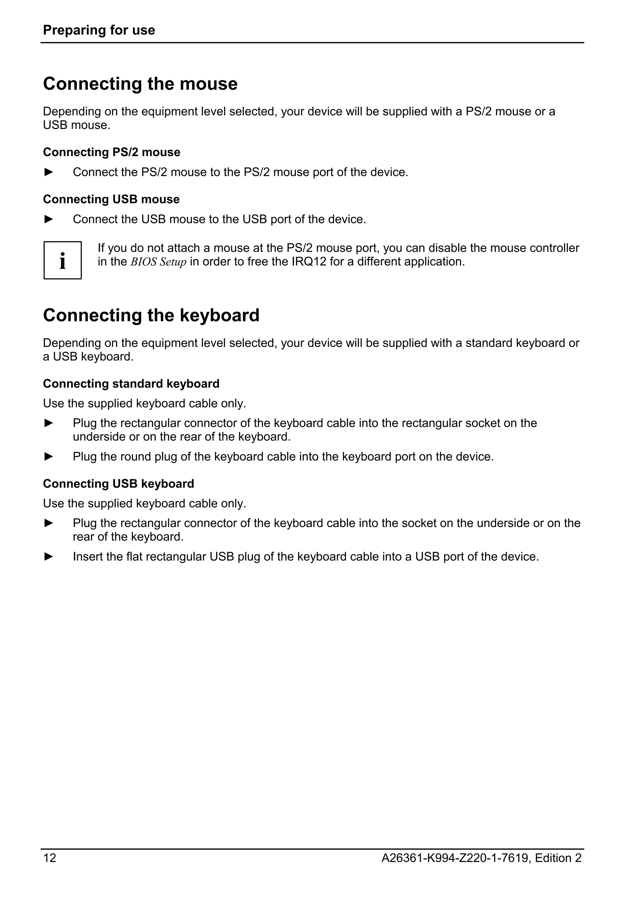 Preparing for use



Connecting the mouse
Depending on the equipment level selected, your device will be supplied with a PS/2 mouse or a
USB mouse.

Connecting PS/2 mouse
►        Connect the PS/2 mouse to the PS/2 mouse port of the device.

Connecting USB mouse
►        Connect the USB mouse to the USB port of the device.

             If you do not attach a mouse at the PS/2 mouse port, you can disable the mouse controller
     i       in the BIOS Setup in order to free the IRQ12 for a different application.



Connecting the keyboard
Depending on the equipment level selected, your device will be supplied with a standard keyboard or
a USB keyboard.

Connecting standard keyboard
Use the supplied keyboard cable only.
►        Plug the rectangular connector of the keyboard cable into the rectangular socket on the
         underside or on the rear of the keyboard.
►        Plug the round plug of the keyboard cable into the keyboard port on the device.

Connecting USB keyboard
Use the supplied keyboard cable only.
►        Plug the rectangular connector of the keyboard cable into the socket on the underside or on the
         rear of the keyboard.
►        Insert the flat rectangular USB plug of the keyboard cable into a USB port of the device.




12                                                                 A26361-K994-Z220-1-7619, Edition 2
 