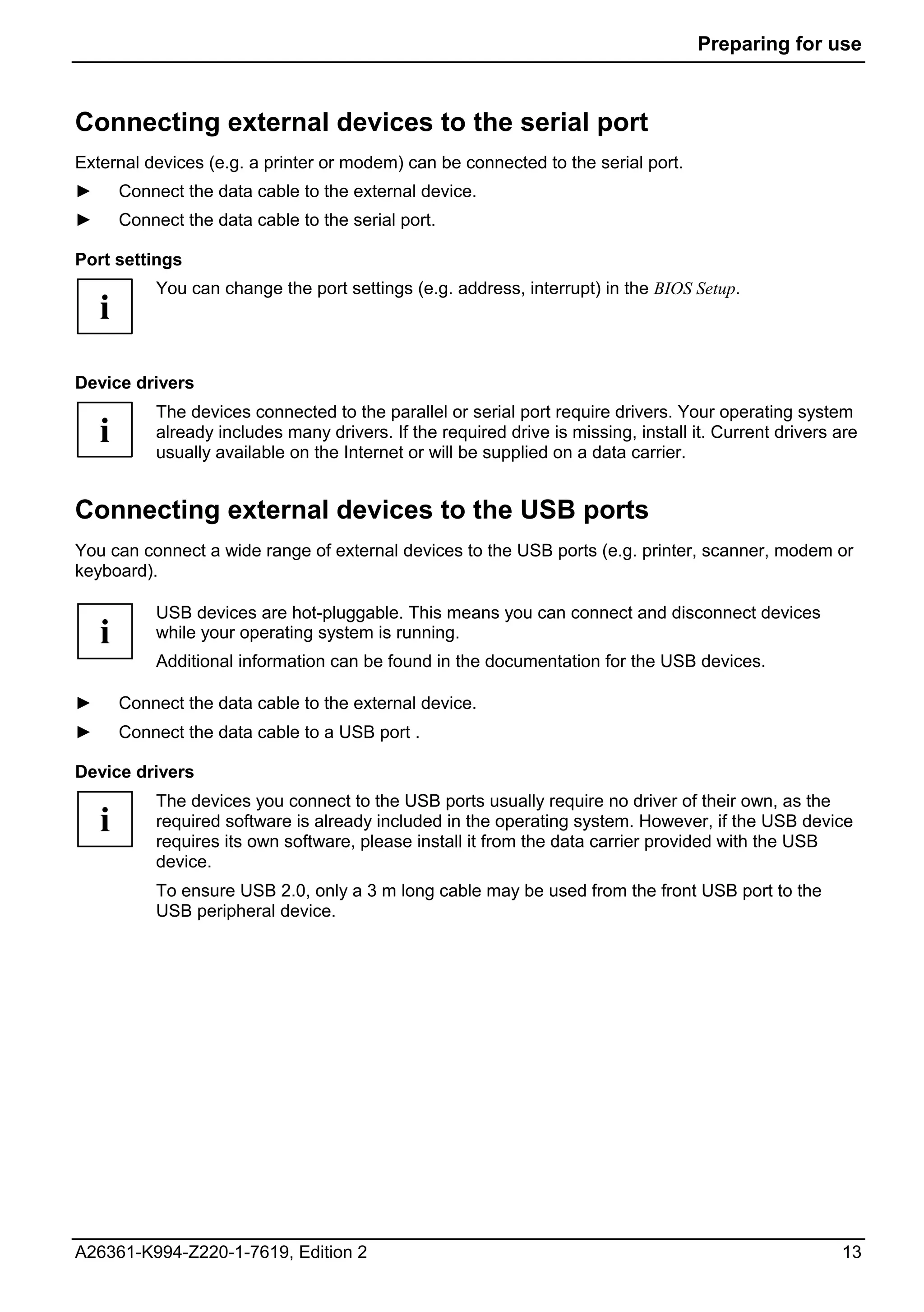 Preparing for use



Connecting external devices to the serial port
External devices (e.g. a printer or modem) can be connected to the serial port.
►       Connect the data cable to the external device.
►       Connect the data cable to the serial port.

Port settings
            You can change the port settings (e.g. address, interrupt) in the BIOS Setup.
    i
Device drivers
            The devices connected to the parallel or serial port require drivers. Your operating system
    i       already includes many drivers. If the required drive is missing, install it. Current drivers are
            usually available on the Internet or will be supplied on a data carrier.


Connecting external devices to the USB ports
You can connect a wide range of external devices to the USB ports (e.g. printer, scanner, modem or
keyboard).

            USB devices are hot-pluggable. This means you can connect and disconnect devices
    i       while your operating system is running.
            Additional information can be found in the documentation for the USB devices.

►       Connect the data cable to the external device.
►       Connect the data cable to a USB port .

Device drivers
            The devices you connect to the USB ports usually require no driver of their own, as the
    i       required software is already included in the operating system. However, if the USB device
            requires its own software, please install it from the data carrier provided with the USB
            device.
            To ensure USB 2.0, only a 3 m long cable may be used from the front USB port to the
            USB peripheral device.




A26361-K994-Z220-1-7619, Edition 2                                                                       13
 