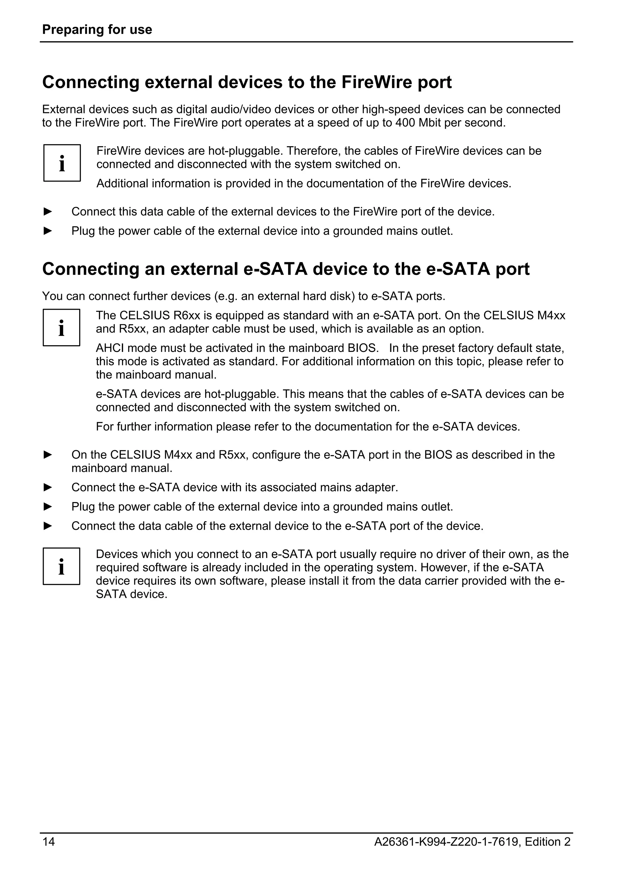 Preparing for use



Connecting external devices to the FireWire port
External devices such as digital audio/video devices or other high-speed devices can be connected
to the FireWire port. The FireWire port operates at a speed of up to 400 Mbit per second.

             FireWire devices are hot-pluggable. Therefore, the cables of FireWire devices can be
     i       connected and disconnected with the system switched on.
             Additional information is provided in the documentation of the FireWire devices.

►        Connect this data cable of the external devices to the FireWire port of the device.
►        Plug the power cable of the external device into a grounded mains outlet.


Connecting an external e-SATA device to the e-SATA port
You can connect further devices (e.g. an external hard disk) to e-SATA ports.
             The CELSIUS R6xx is equipped as standard with an e-SATA port. On the CELSIUS M4xx
     i       and R5xx, an adapter cable must be used, which is available as an option.
             AHCI mode must be activated in the mainboard BIOS. In the preset factory default state,
             this mode is activated as standard. For additional information on this topic, please refer to
             the mainboard manual.
             e-SATA devices are hot-pluggable. This means that the cables of e-SATA devices can be
             connected and disconnected with the system switched on.
             For further information please refer to the documentation for the e-SATA devices.

►        On the CELSIUS M4xx and R5xx, configure the e-SATA port in the BIOS as described in the
         mainboard manual.
►        Connect the e-SATA device with its associated mains adapter.
►        Plug the power cable of the external device into a grounded mains outlet.
►        Connect the data cable of the external device to the e-SATA port of the device.

             Devices which you connect to an e-SATA port usually require no driver of their own, as the
     i       required software is already included in the operating system. However, if the e-SATA
             device requires its own software, please install it from the data carrier provided with the e-
             SATA device.




14                                                                  A26361-K994-Z220-1-7619, Edition 2
 