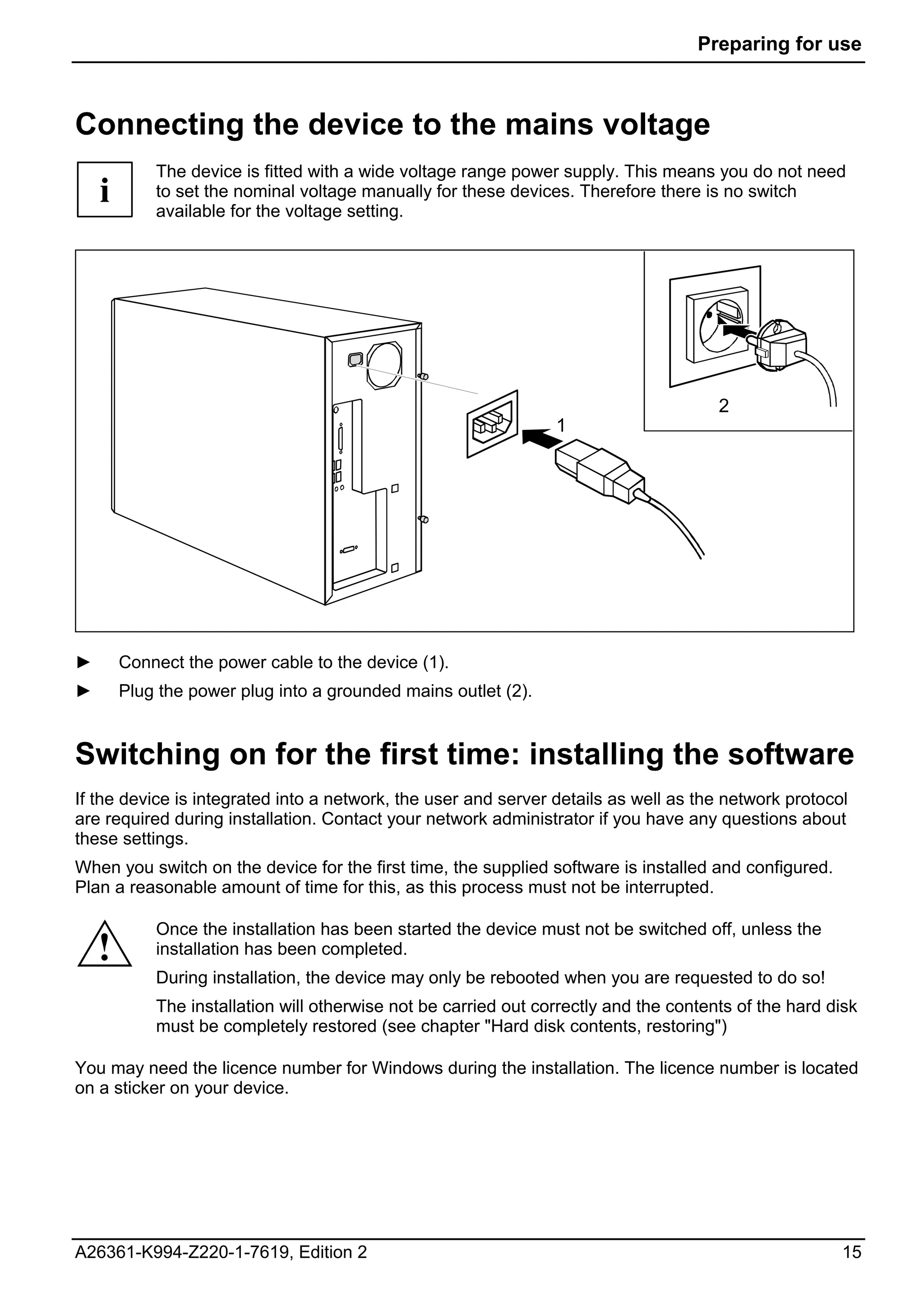 Preparing for use



Connecting the device to the mains voltage
            The device is fitted with a wide voltage range power supply. This means you do not need
    i       to set the nominal voltage manually for these devices. Therefore there is no switch
            available for the voltage setting.




                                                                                       2
                                                                 1




►       Connect the power cable to the device (1).
►       Plug the power plug into a grounded mains outlet (2).


Switching on for the first time: installing the software
If the device is integrated into a network, the user and server details as well as the network protocol
are required during installation. Contact your network administrator if you have any questions about
these settings.
When you switch on the device for the first time, the supplied software is installed and configured.
Plan a reasonable amount of time for this, as this process must not be interrupted.

            Once the installation has been started the device must not be switched off, unless the
    !       installation has been completed.
            During installation, the device may only be rebooted when you are requested to do so!
            The installation will otherwise not be carried out correctly and the contents of the hard disk
            must be completely restored (see chapter "Hard disk contents, restoring")

You may need the licence number for Windows during the installation. The licence number is located
on a sticker on your device.




A26361-K994-Z220-1-7619, Edition 2                                                                     15
 