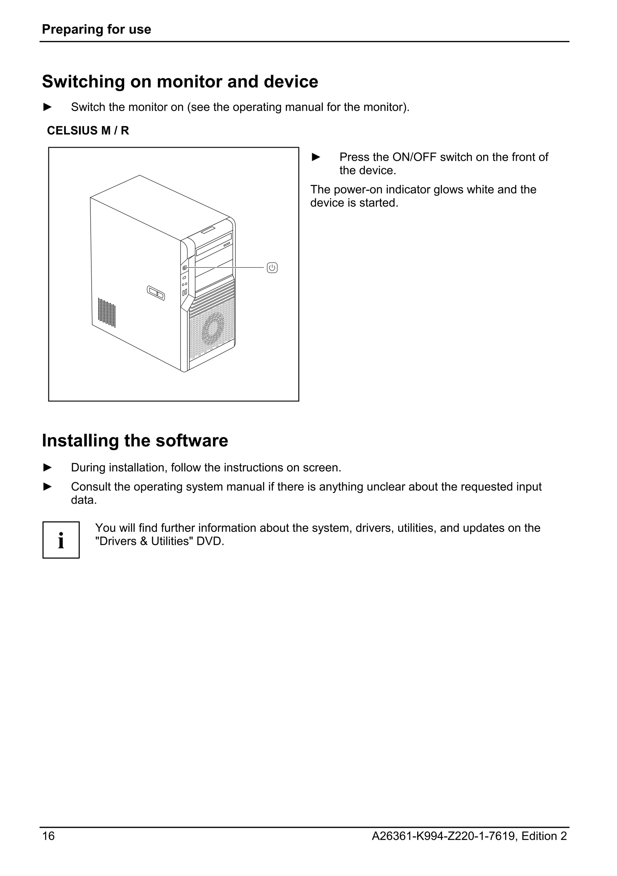 Preparing for use



Switching on monitor and device
►        Switch the monitor on (see the operating manual for the monitor).

CELSIUS M / R

                                                         ►     Press the ON/OFF switch on the front of
                                                               the device.
                                                         The power-on indicator glows white and the
                                                         device is started.




Installing the software
►        During installation, follow the instructions on screen.
►        Consult the operating system manual if there is anything unclear about the requested input
         data.

             You will find further information about the system, drivers, utilities, and updates on the
     i       "Drivers & Utilities" DVD.




16                                                                   A26361-K994-Z220-1-7619, Edition 2
 