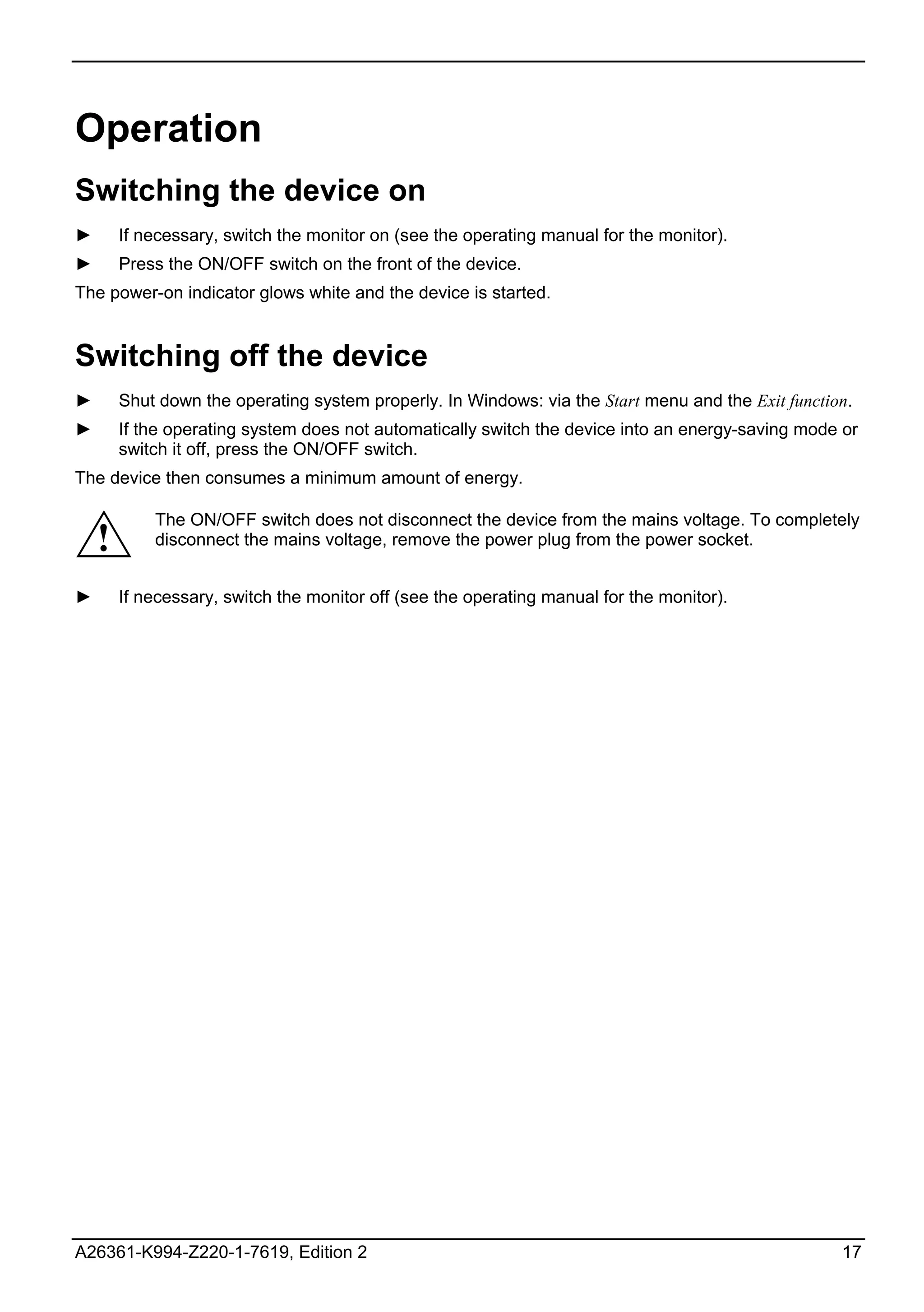Operation
Switching the device on
►       If necessary, switch the monitor on (see the operating manual for the monitor).
►       Press the ON/OFF switch on the front of the device.
The power-on indicator glows white and the device is started.


Switching off the device
►       Shut down the operating system properly. In Windows: via the Start menu and the Exit function.
►       If the operating system does not automatically switch the device into an energy-saving mode or
        switch it off, press the ON/OFF switch.
The device then consumes a minimum amount of energy.

            The ON/OFF switch does not disconnect the device from the mains voltage. To completely
    !       disconnect the mains voltage, remove the power plug from the power socket.


►       If necessary, switch the monitor off (see the operating manual for the monitor).




A26361-K994-Z220-1-7619, Edition 2                                                                  17
 