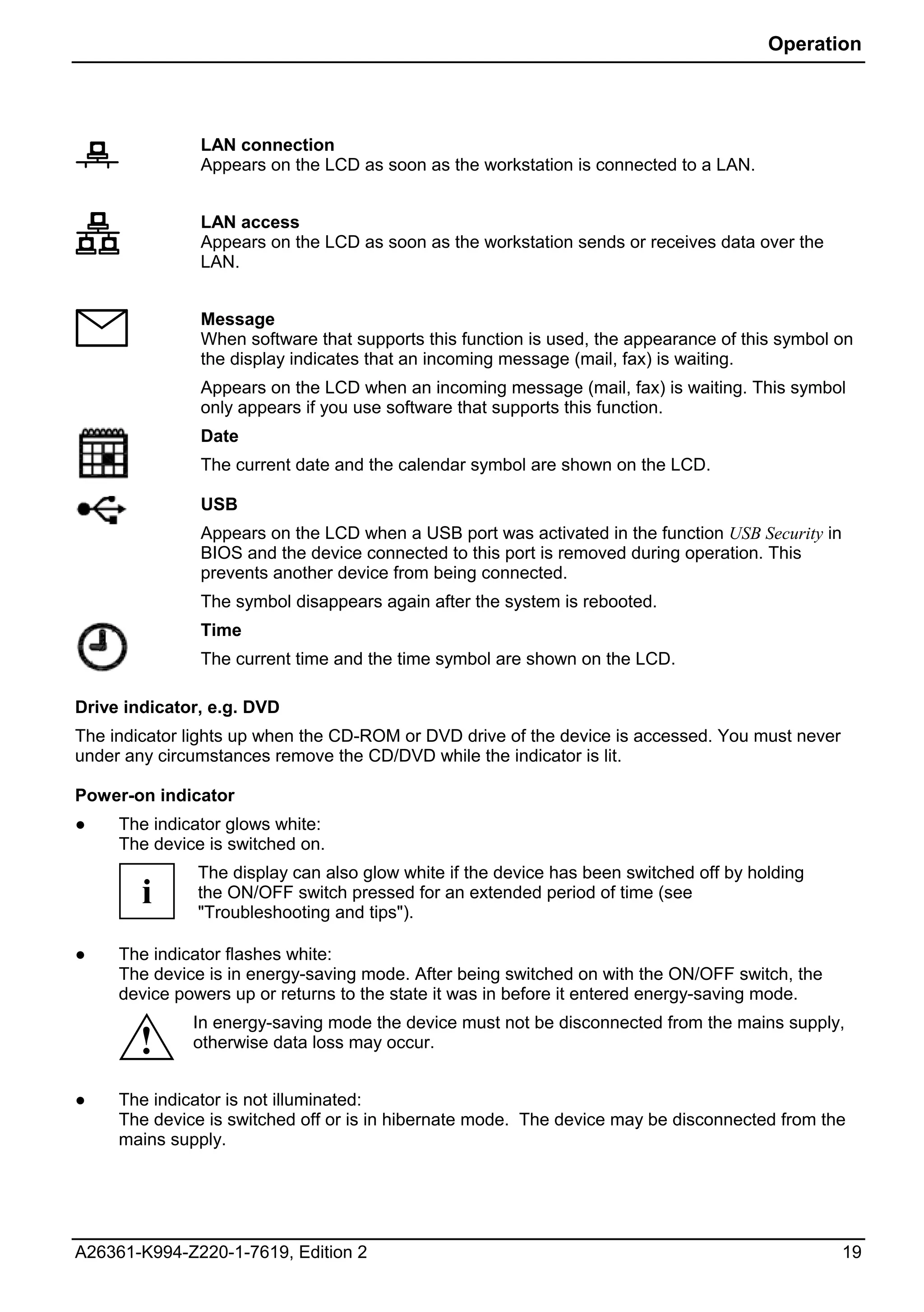 Operation




               LAN connection
               Appears on the LCD as soon as the workstation is connected to a LAN.


               LAN access
               Appears on the LCD as soon as the workstation sends or receives data over the
               LAN.


               Message
               When software that supports this function is used, the appearance of this symbol on
               the display indicates that an incoming message (mail, fax) is waiting.
               Appears on the LCD when an incoming message (mail, fax) is waiting. This symbol
               only appears if you use software that supports this function.
               Date
               The current date and the calendar symbol are shown on the LCD.

               USB
               Appears on the LCD when a USB port was activated in the function USB Security in
               BIOS and the device connected to this port is removed during operation. This
               prevents another device from being connected.
               The symbol disappears again after the system is rebooted.
               Time
               The current time and the time symbol are shown on the LCD.

Drive indicator, e.g. DVD
The indicator lights up when the CD-ROM or DVD drive of the device is accessed. You must never
under any circumstances remove the CD/DVD while the indicator is lit.

Power-on indicator
●    The indicator glows white:
     The device is switched on.
               The display can also glow white if the device has been switched off by holding
        i      the ON/OFF switch pressed for an extended period of time (see
               "Troubleshooting and tips").

●    The indicator flashes white:
     The device is in energy-saving mode. After being switched on with the ON/OFF switch, the
     device powers up or returns to the state it was in before it entered energy-saving mode.
              In energy-saving mode the device must not be disconnected from the mains supply,
       !      otherwise data loss may occur.


●    The indicator is not illuminated:
     The device is switched off or is in hibernate mode. The device may be disconnected from the
     mains supply.




A26361-K994-Z220-1-7619, Edition 2                                                                19
 