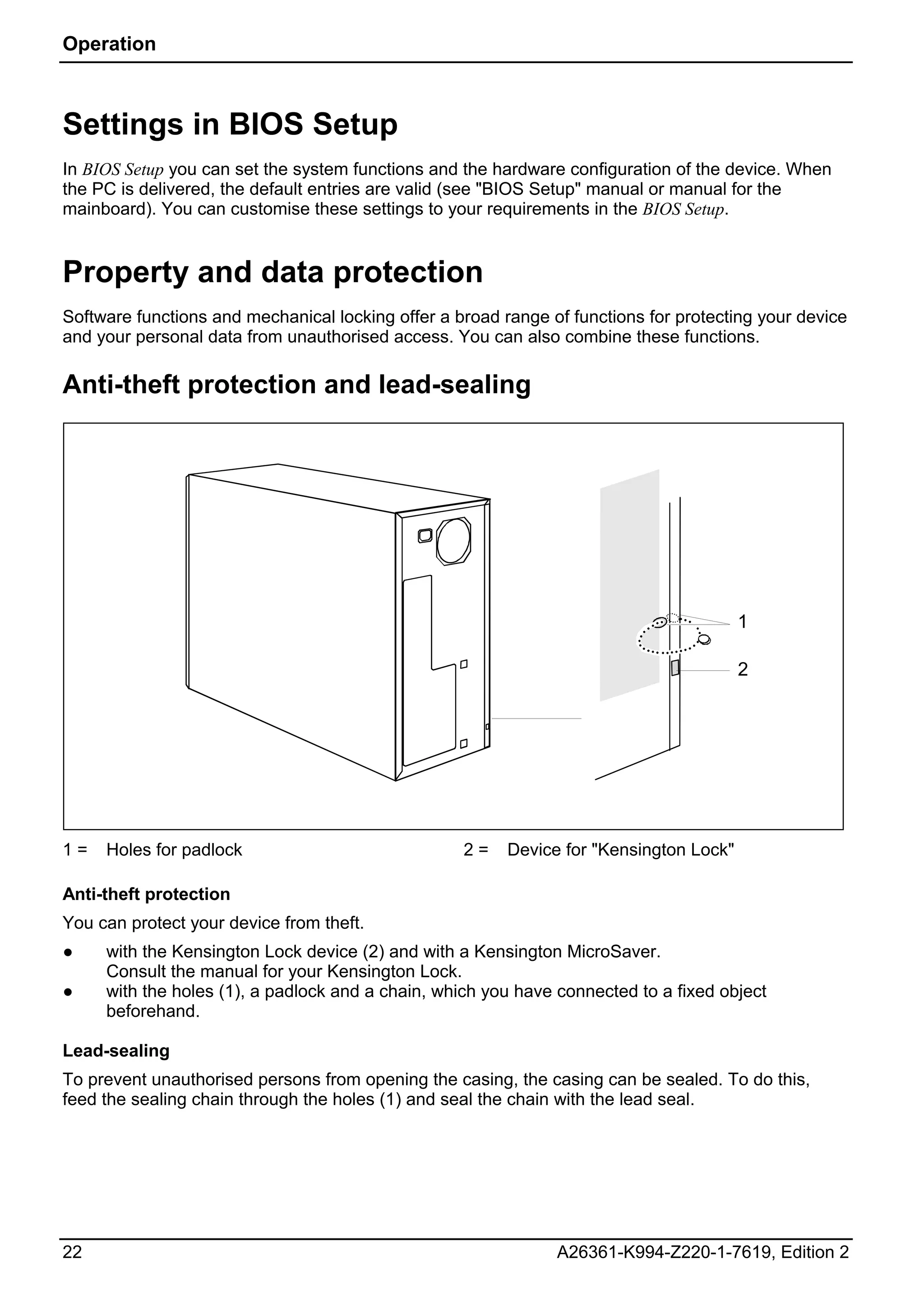 Operation



Settings in BIOS Setup
In BIOS Setup you can set the system functions and the hardware configuration of the device. When
the PC is delivered, the default entries are valid (see "BIOS Setup" manual or manual for the
mainboard). You can customise these settings to your requirements in the BIOS Setup.


Property and data protection
Software functions and mechanical locking offer a broad range of functions for protecting your device
and your personal data from unauthorised access. You can also combine these functions.

Anti-theft protection and lead-sealing




                                                                                        1

                                                                                        2




1=   Holes for padlock                             2=    Device for "Kensington Lock"

Anti-theft protection
You can protect your device from theft.
●    with the Kensington Lock device (2) and with a Kensington MicroSaver.
     Consult the manual for your Kensington Lock.
●    with the holes (1), a padlock and a chain, which you have connected to a fixed object
     beforehand.

Lead-sealing
To prevent unauthorised persons from opening the casing, the casing can be sealed. To do this,
feed the sealing chain through the holes (1) and seal the chain with the lead seal.




22                                                             A26361-K994-Z220-1-7619, Edition 2
 