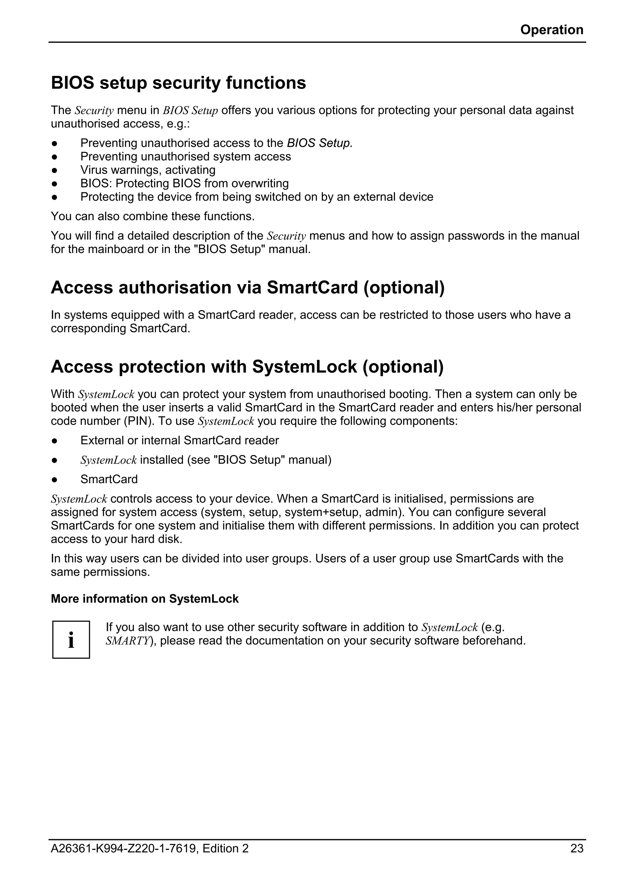 Operation



BIOS setup security functions
The Security menu in BIOS Setup offers you various options for protecting your personal data against
unauthorised access, e.g.:
●       Preventing unauthorised access to the BIOS Setup.
●       Preventing unauthorised system access
●       Virus warnings, activating
●       BIOS: Protecting BIOS from overwriting
●       Protecting the device from being switched on by an external device
You can also combine these functions.
You will find a detailed description of the Security menus and how to assign passwords in the manual
for the mainboard or in the "BIOS Setup" manual.


Access authorisation via SmartCard (optional)
In systems equipped with a SmartCard reader, access can be restricted to those users who have a
corresponding SmartCard.


Access protection with SystemLock (optional)
With SystemLock you can protect your system from unauthorised booting. Then a system can only be
booted when the user inserts a valid SmartCard in the SmartCard reader and enters his/her personal
code number (PIN). To use SystemLock you require the following components:
●       External or internal SmartCard reader
●       SystemLock installed (see "BIOS Setup" manual)
●       SmartCard
SystemLock controls access to your device. When a SmartCard is initialised, permissions are
assigned for system access (system, setup, system+setup, admin). You can configure several
SmartCards for one system and initialise them with different permissions. In addition you can protect
access to your hard disk.
In this way users can be divided into user groups. Users of a user group use SmartCards with the
same permissions.

More information on SystemLock

            If you also want to use other security software in addition to SystemLock (e.g.
    i       SMARTY), please read the documentation on your security software beforehand.




A26361-K994-Z220-1-7619, Edition 2                                                                 23
 