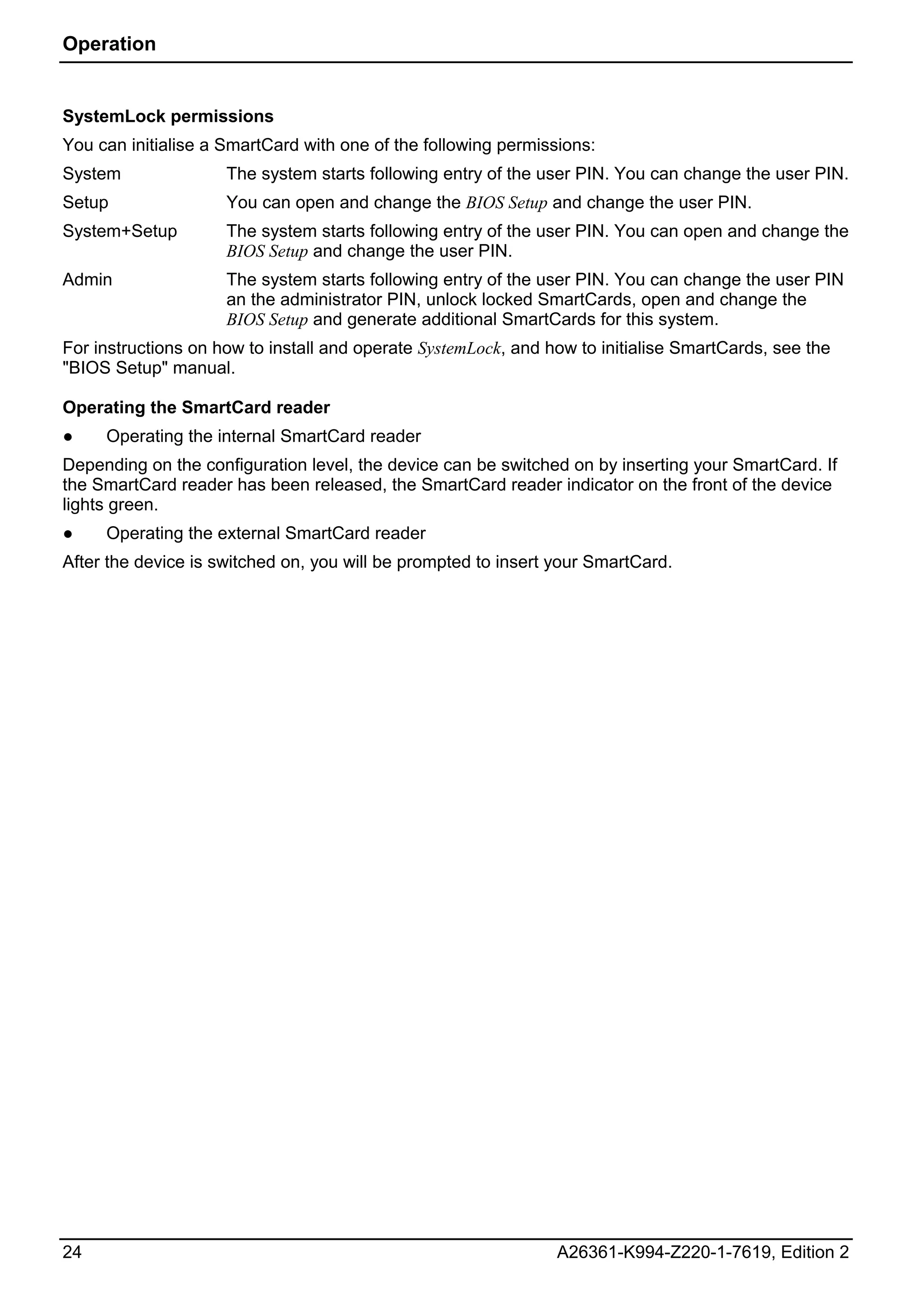 Operation


SystemLock permissions
You can initialise a SmartCard with one of the following permissions:
System               The system starts following entry of the user PIN. You can change the user PIN.
Setup                You can open and change the BIOS Setup and change the user PIN.
System+Setup         The system starts following entry of the user PIN. You can open and change the
                     BIOS Setup and change the user PIN.
Admin                The system starts following entry of the user PIN. You can change the user PIN
                     an the administrator PIN, unlock locked SmartCards, open and change the
                     BIOS Setup and generate additional SmartCards for this system.
For instructions on how to install and operate SystemLock, and how to initialise SmartCards, see the
"BIOS Setup" manual.

Operating the SmartCard reader
●    Operating the internal SmartCard reader
Depending on the configuration level, the device can be switched on by inserting your SmartCard. If
the SmartCard reader has been released, the SmartCard reader indicator on the front of the device
lights green.
●    Operating the external SmartCard reader
After the device is switched on, you will be prompted to insert your SmartCard.




24                                                              A26361-K994-Z220-1-7619, Edition 2
 