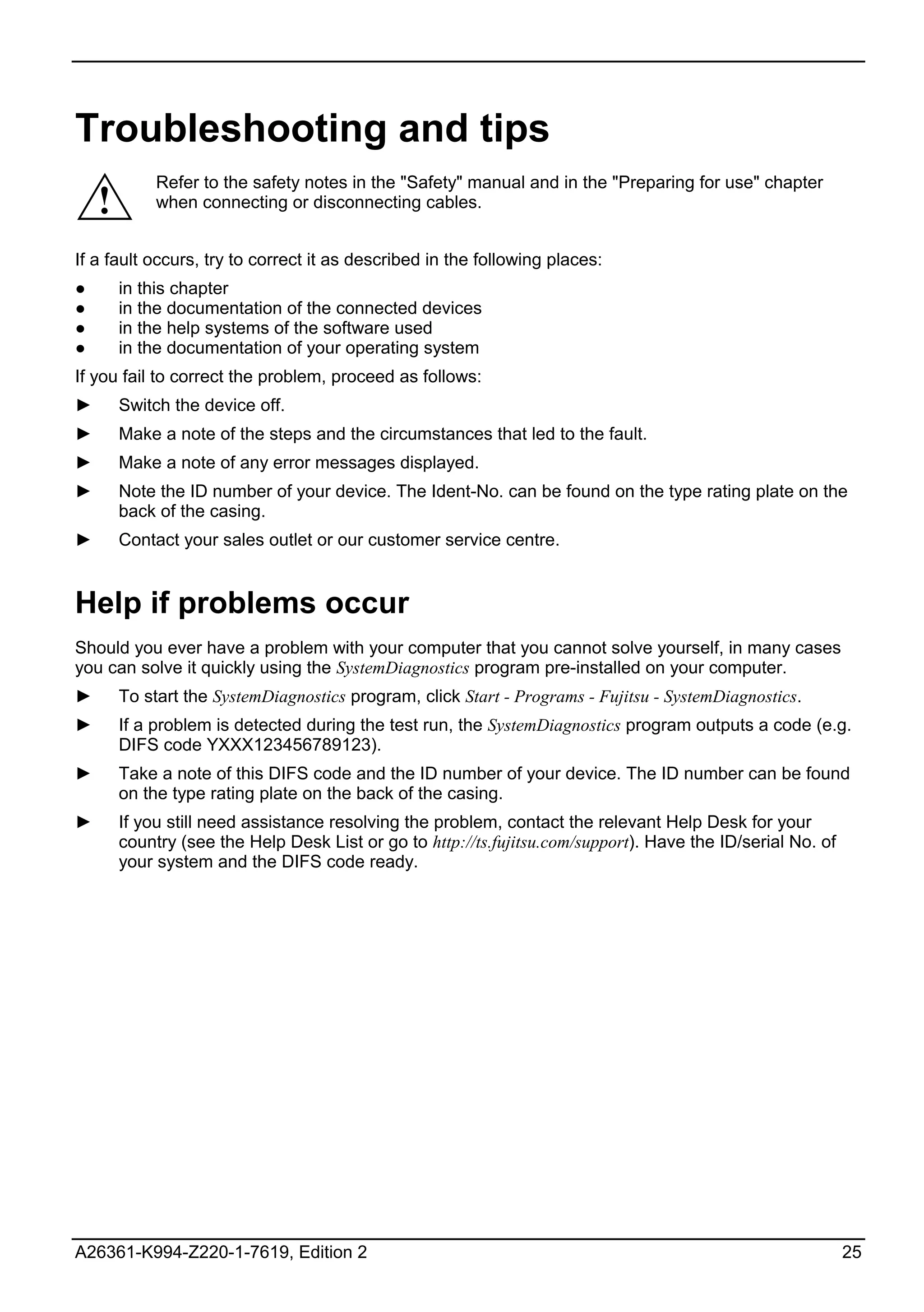 Troubleshooting and tips
             Refer to the safety notes in the "Safety" manual and in the "Preparing for use" chapter
    !        when connecting or disconnecting cables.


If a fault occurs, try to correct it as described in the following places:
●       in this chapter
●       in the documentation of the connected devices
●       in the help systems of the software used
●       in the documentation of your operating system
If you fail to correct the problem, proceed as follows:
►       Switch the device off.
►       Make a note of the steps and the circumstances that led to the fault.
►       Make a note of any error messages displayed.
►       Note the ID number of your device. The Ident-No. can be found on the type rating plate on the
        back of the casing.
►       Contact your sales outlet or our customer service centre.


Help if problems occur
Should you ever have a problem with your computer that you cannot solve yourself, in many cases
you can solve it quickly using the SystemDiagnostics program pre-installed on your computer.
►       To start the SystemDiagnostics program, click Start - Programs - Fujitsu - SystemDiagnostics.
►       If a problem is detected during the test run, the SystemDiagnostics program outputs a code (e.g.
        DIFS code YXXX123456789123).
►       Take a note of this DIFS code and the ID number of your device. The ID number can be found
        on the type rating plate on the back of the casing.
►       If you still need assistance resolving the problem, contact the relevant Help Desk for your
        country (see the Help Desk List or go to http://ts.fujitsu.com/support). Have the ID/serial No. of
        your system and the DIFS code ready.




A26361-K994-Z220-1-7619, Edition 2                                                                           25
 