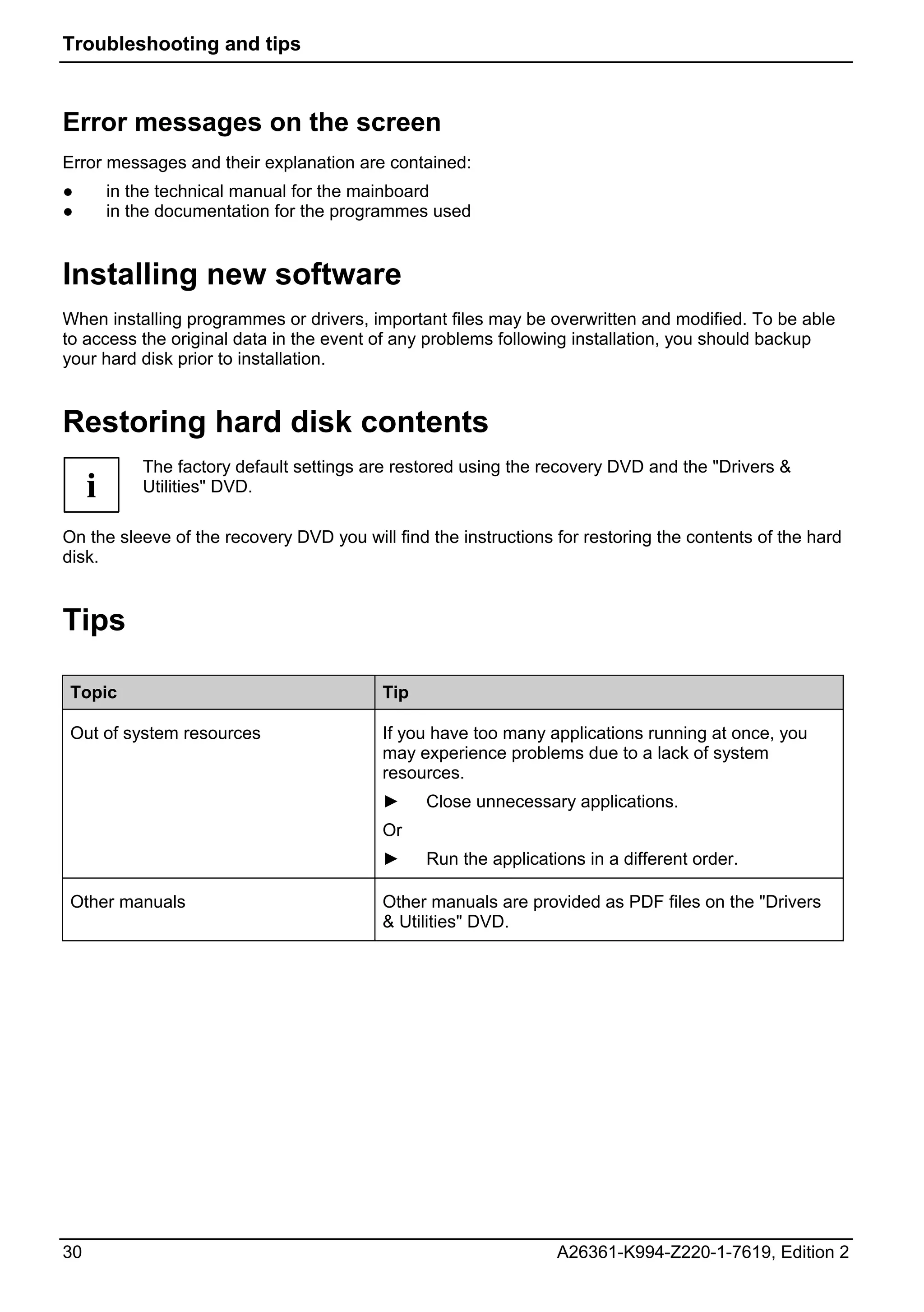 Troubleshooting and tips



Error messages on the screen
Error messages and their explanation are contained:
●        in the technical manual for the mainboard
●        in the documentation for the programmes used


Installing new software
When installing programmes or drivers, important files may be overwritten and modified. To be able
to access the original data in the event of any problems following installation, you should backup
your hard disk prior to installation.


Restoring hard disk contents
             The factory default settings are restored using the recovery DVD and the "Drivers &
     i       Utilities" DVD.

On the sleeve of the recovery DVD you will find the instructions for restoring the contents of the hard
disk.


Tips

 Topic                                     Tip

 Out of system resources                   If you have too many applications running at once, you
                                           may experience problems due to a lack of system
                                           resources.
                                           ►     Close unnecessary applications.
                                           Or
                                           ►     Run the applications in a different order.

 Other manuals                             Other manuals are provided as PDF files on the "Drivers
                                           & Utilities" DVD.




30                                                                A26361-K994-Z220-1-7619, Edition 2
 