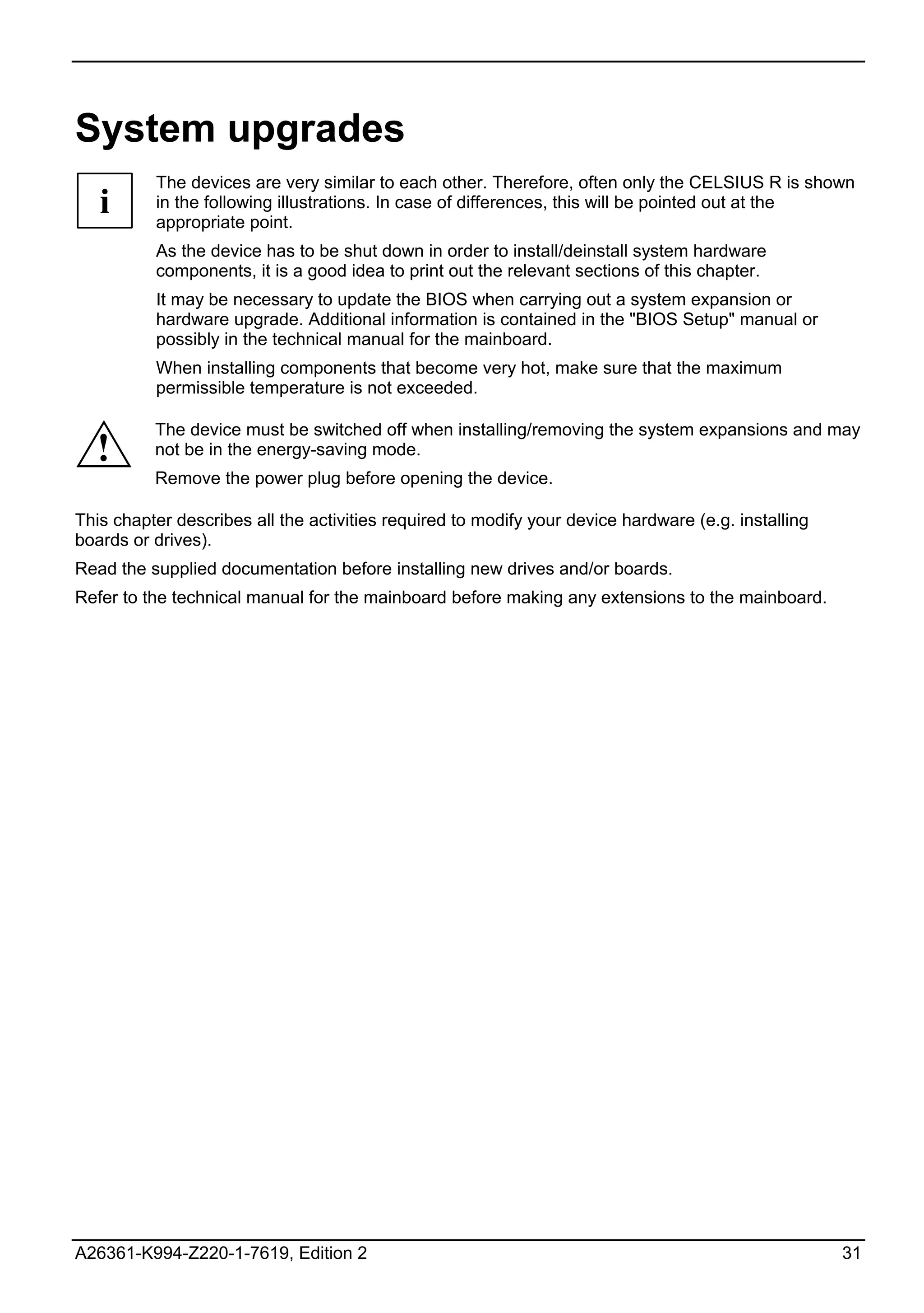 System upgrades
          The devices are very similar to each other. Therefore, often only the CELSIUS R is shown
   i      in the following illustrations. In case of differences, this will be pointed out at the
          appropriate point.
          As the device has to be shut down in order to install/deinstall system hardware
          components, it is a good idea to print out the relevant sections of this chapter.
          It may be necessary to update the BIOS when carrying out a system expansion or
          hardware upgrade. Additional information is contained in the "BIOS Setup" manual or
          possibly in the technical manual for the mainboard.
          When installing components that become very hot, make sure that the maximum
          permissible temperature is not exceeded.

          The device must be switched off when installing/removing the system expansions and may
  !       not be in the energy-saving mode.
          Remove the power plug before opening the device.

This chapter describes all the activities required to modify your device hardware (e.g. installing
boards or drives).
Read the supplied documentation before installing new drives and/or boards.
Refer to the technical manual for the mainboard before making any extensions to the mainboard.




A26361-K994-Z220-1-7619, Edition 2                                                                   31
 