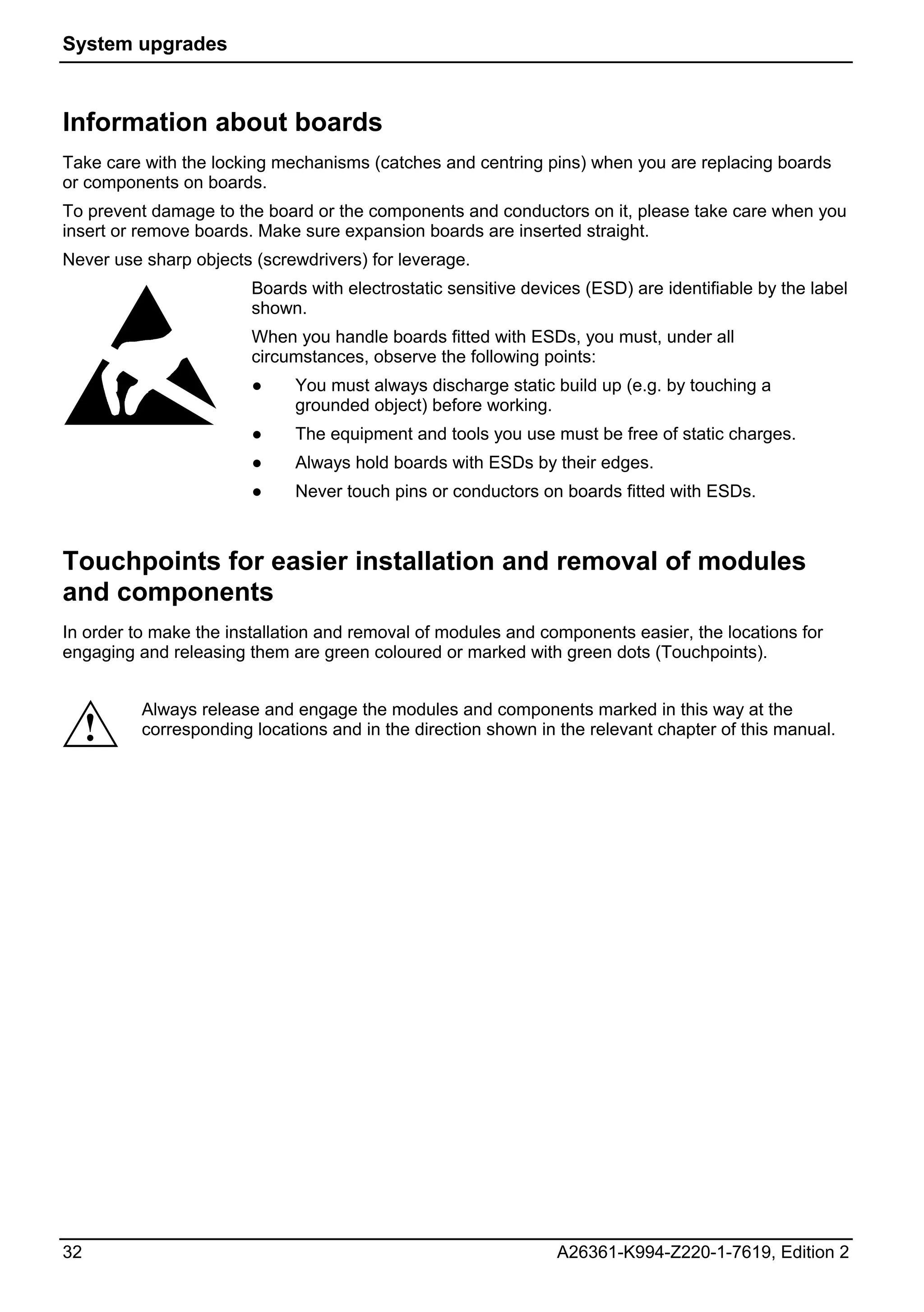 System upgrades



Information about boards
Take care with the locking mechanisms (catches and centring pins) when you are replacing boards
or components on boards.
To prevent damage to the board or the components and conductors on it, please take care when you
insert or remove boards. Make sure expansion boards are inserted straight.
Never use sharp objects (screwdrivers) for leverage.
                        Boards with electrostatic sensitive devices (ESD) are identifiable by the label
                        shown.
                        When you handle boards fitted with ESDs, you must, under all
                        circumstances, observe the following points:
                        ●    You must always discharge static build up (e.g. by touching a
                             grounded object) before working.
                        ●    The equipment and tools you use must be free of static charges.
                        ●    Always hold boards with ESDs by their edges.
                        ●    Never touch pins or conductors on boards fitted with ESDs.



Touchpoints for easier installation and removal of modules
and components
In order to make the installation and removal of modules and components easier, the locations for
engaging and releasing them are green coloured or marked with green dots (Touchpoints).


          Always release and engage the modules and components marked in this way at the
     !    corresponding locations and in the direction shown in the relevant chapter of this manual.




32                                                              A26361-K994-Z220-1-7619, Edition 2
 