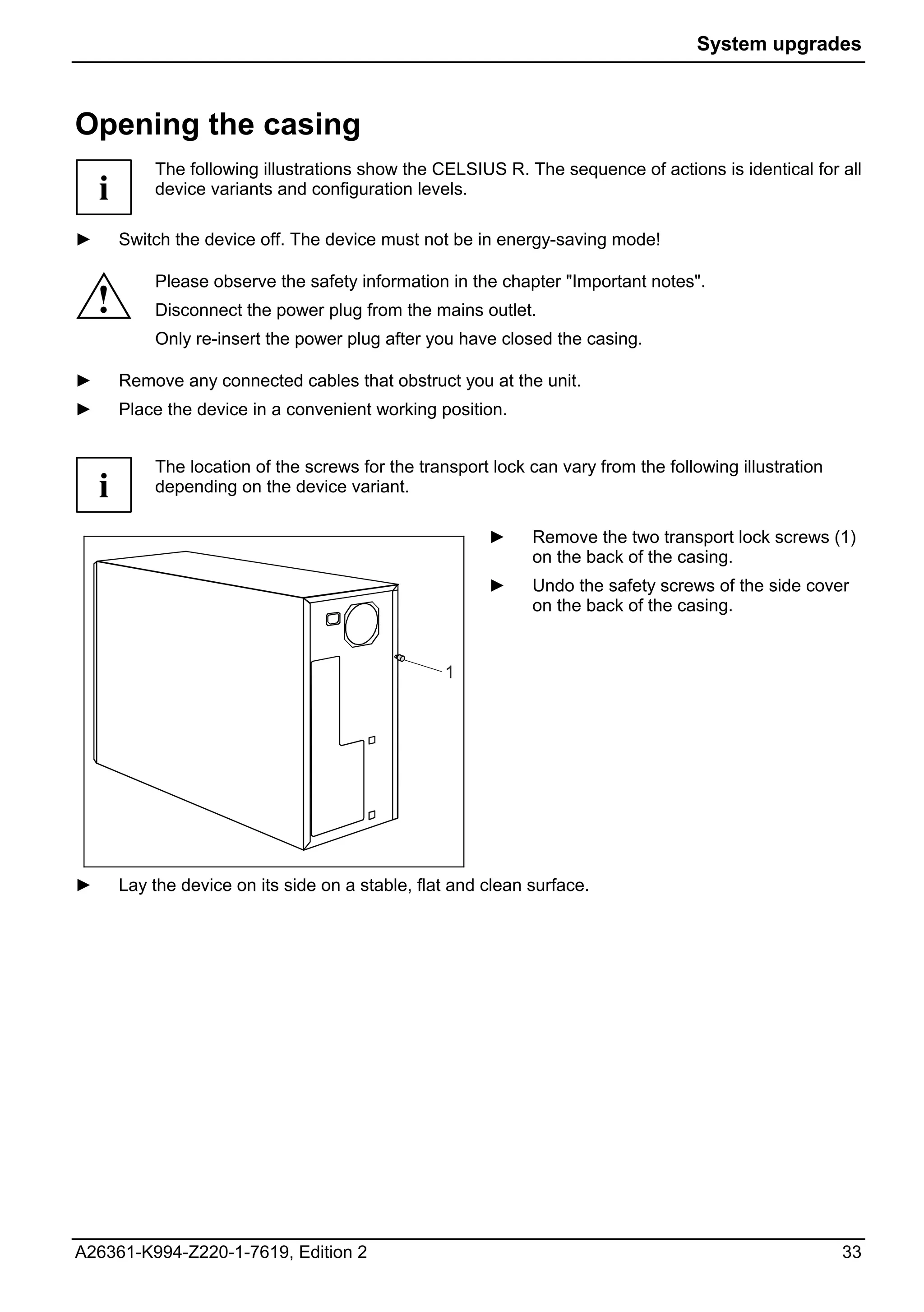 System upgrades



Opening the casing
            The following illustrations show the CELSIUS R. The sequence of actions is identical for all
    i       device variants and configuration levels.

►       Switch the device off. The device must not be in energy-saving mode!

            Please observe the safety information in the chapter "Important notes".
    !       Disconnect the power plug from the mains outlet.
            Only re-insert the power plug after you have closed the casing.

►       Remove any connected cables that obstruct you at the unit.
►       Place the device in a convenient working position.


            The location of the screws for the transport lock can vary from the following illustration
    i       depending on the device variant.

                                                         ►     Remove the two transport lock screws (1)
                                                               on the back of the casing.
                                                         ►     Undo the safety screws of the side cover
                                                               on the back of the casing.


                                                   1




►       Lay the device on its side on a stable, flat and clean surface.




A26361-K994-Z220-1-7619, Edition 2                                                                       33
 