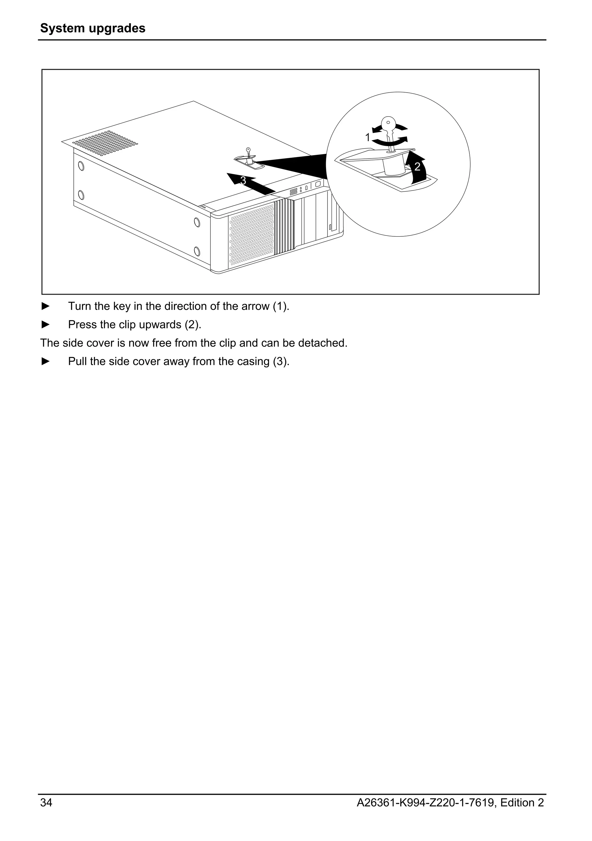 System upgrades




                                                                 1

                                                                          2
                                         3




►    Turn the key in the direction of the arrow (1).
►    Press the clip upwards (2).
The side cover is now free from the clip and can be detached.
►    Pull the side cover away from the casing (3).




34                                                              A26361-K994-Z220-1-7619, Edition 2
 