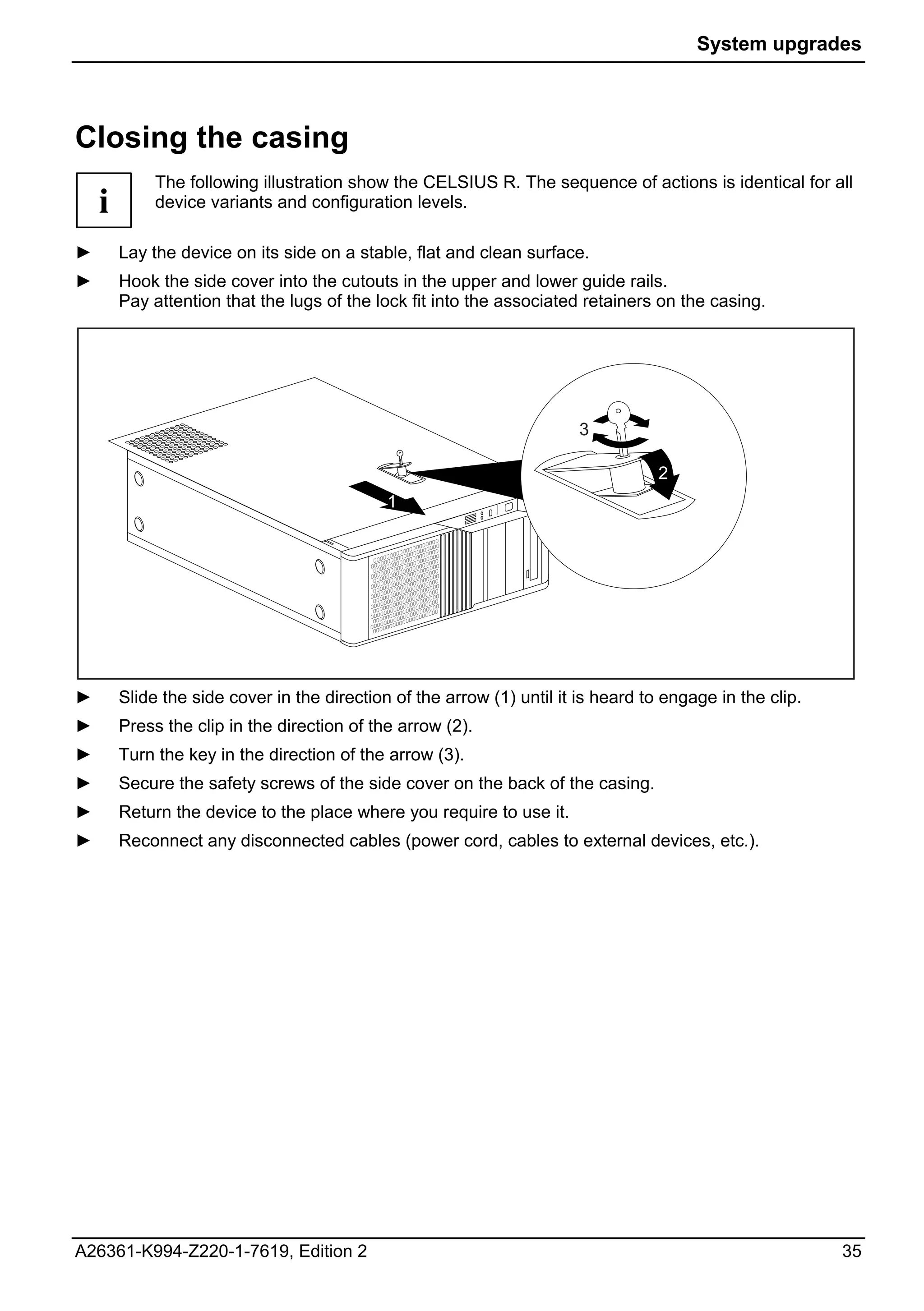 System upgrades



Closing the casing
             The following illustration show the CELSIUS R. The sequence of actions is identical for all
    i        device variants and configuration levels.

►       Lay the device on its side on a stable, flat and clean surface.
►       Hook the side cover into the cutouts in the upper and lower guide rails.
        Pay attention that the lugs of the lock fit into the associated retainers on the casing.




                                                                        3

                                                                                   2
                                             1




►       Slide the side cover in the direction of the arrow (1) until it is heard to engage in the clip.
►       Press the clip in the direction of the arrow (2).
►       Turn the key in the direction of the arrow (3).
►       Secure the safety screws of the side cover on the back of the casing.
►       Return the device to the place where you require to use it.
►       Reconnect any disconnected cables (power cord, cables to external devices, etc.).




A26361-K994-Z220-1-7619, Edition 2                                                                        35
 