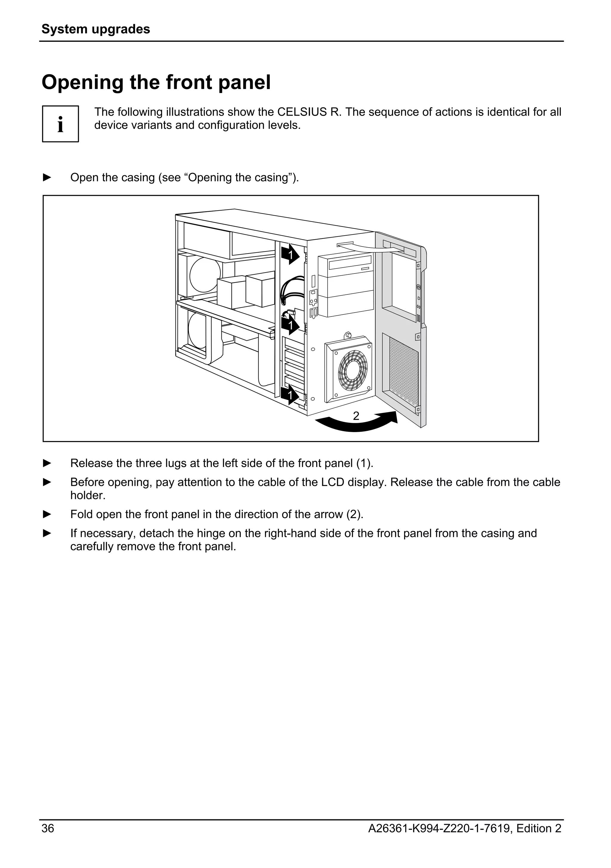 System upgrades



Opening the front panel
             The following illustrations show the CELSIUS R. The sequence of actions is identical for all
     i       device variants and configuration levels.



►        Open the casing (see “Opening the casing”).




                                                      1




                                                      1




                                                      1
                                                                   2



►        Release the three lugs at the left side of the front panel (1).
►        Before opening, pay attention to the cable of the LCD display. Release the cable from the cable
         holder.
►        Fold open the front panel in the direction of the arrow (2).
►        If necessary, detach the hinge on the right-hand side of the front panel from the casing and
         carefully remove the front panel.




36                                                                      A26361-K994-Z220-1-7619, Edition 2
 
