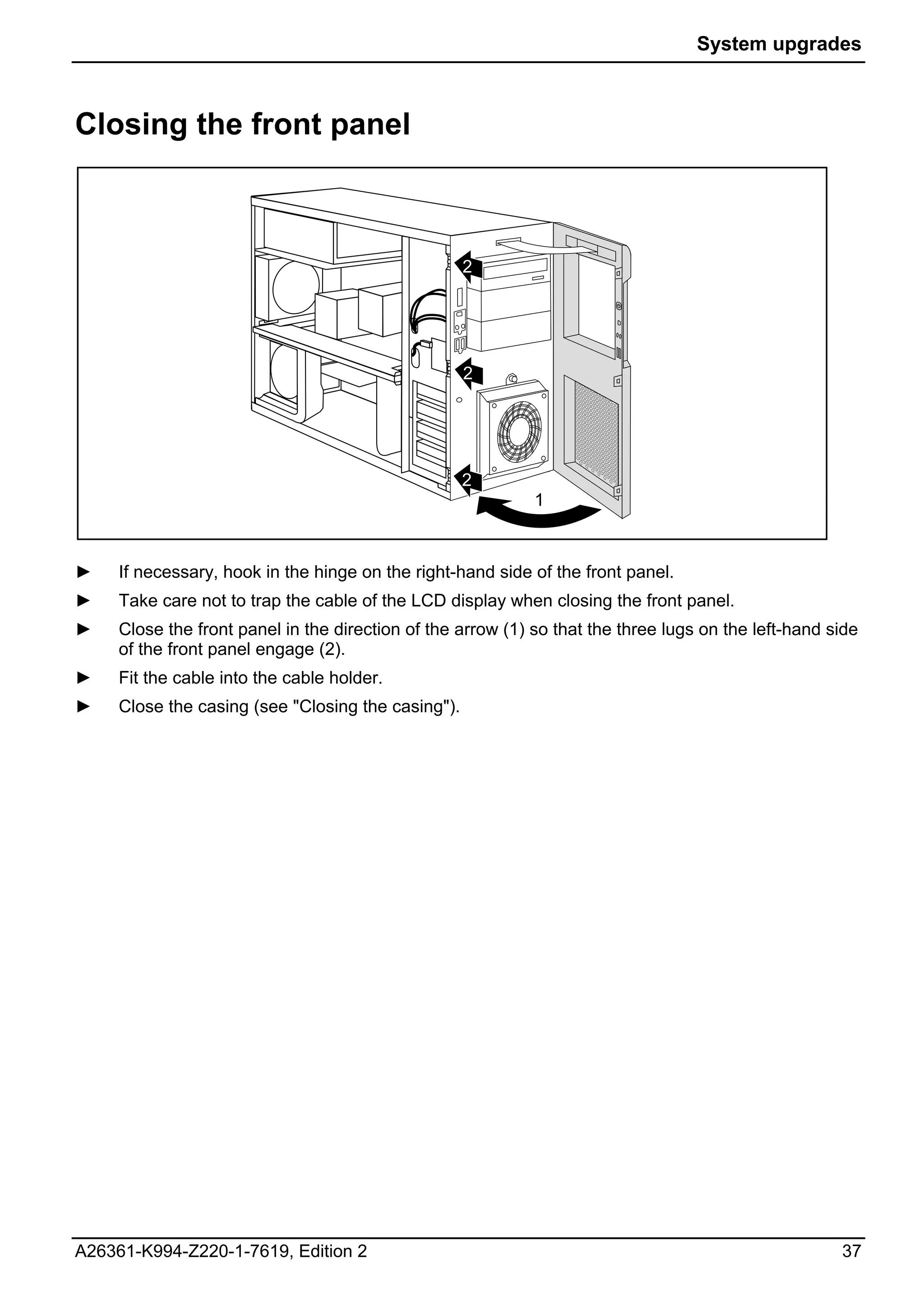 System upgrades



Closing the front panel



                                                    2




                                                    2




                                                    2
                                                             1



►    If necessary, hook in the hinge on the right-hand side of the front panel.
►    Take care not to trap the cable of the LCD display when closing the front panel.
►    Close the front panel in the direction of the arrow (1) so that the three lugs on the left-hand side
     of the front panel engage (2).
►    Fit the cable into the cable holder.
►    Close the casing (see "Closing the casing").




A26361-K994-Z220-1-7619, Edition 2                                                                    37
 