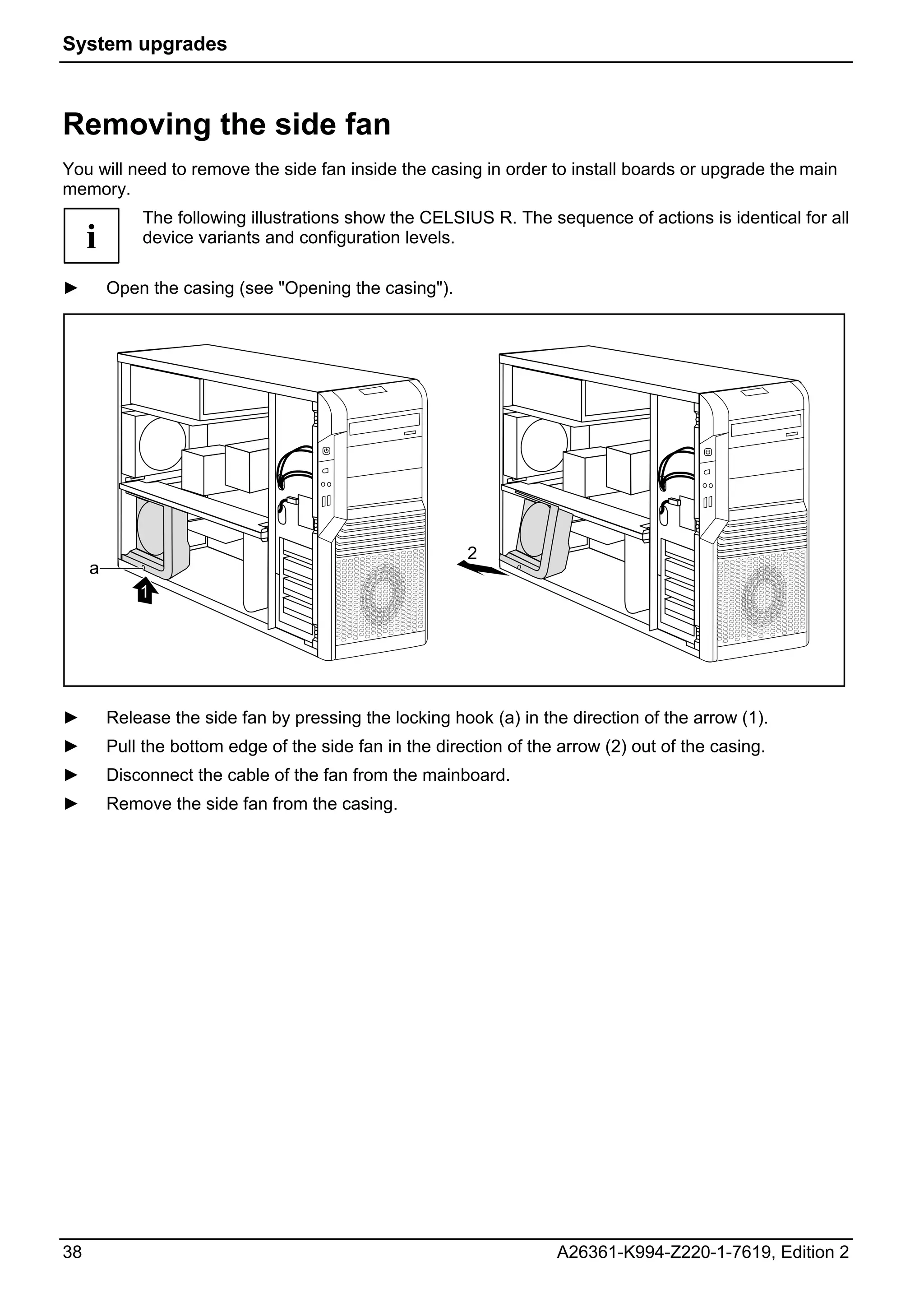 System upgrades



Removing the side fan
You will need to remove the side fan inside the casing in order to install boards or upgrade the main
memory.
             The following illustrations show the CELSIUS R. The sequence of actions is identical for all
     i       device variants and configuration levels.

►        Open the casing (see "Opening the casing").




                                                         2
     a
             1




►        Release the side fan by pressing the locking hook (a) in the direction of the arrow (1).
►        Pull the bottom edge of the side fan in the direction of the arrow (2) out of the casing.
►        Disconnect the cable of the fan from the mainboard.
►        Remove the side fan from the casing.




38                                                                   A26361-K994-Z220-1-7619, Edition 2
 