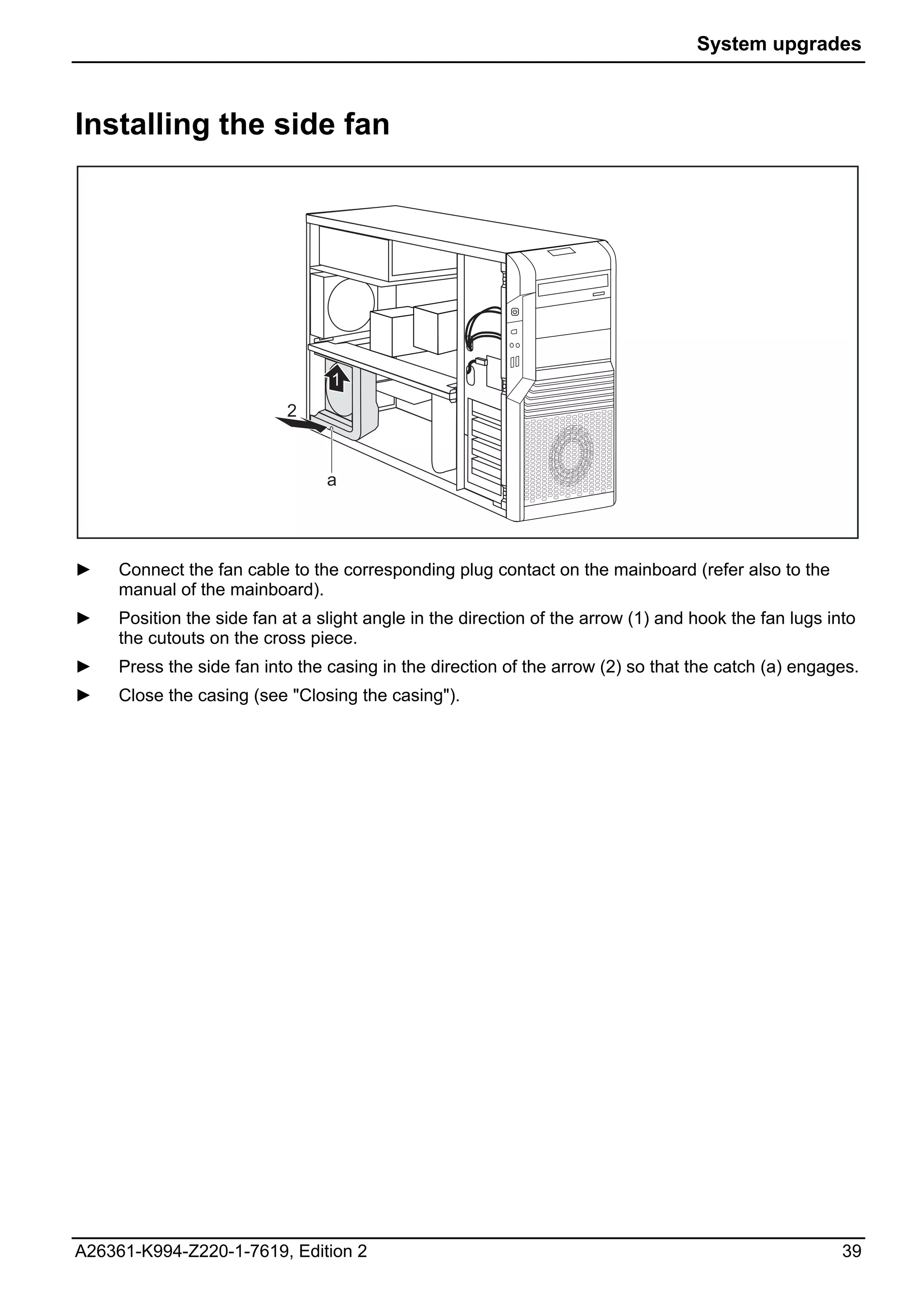 System upgrades



Installing the side fan




                                 1
                           2


                                 a




►    Connect the fan cable to the corresponding plug contact on the mainboard (refer also to the
     manual of the mainboard).
►    Position the side fan at a slight angle in the direction of the arrow (1) and hook the fan lugs into
     the cutouts on the cross piece.
►    Press the side fan into the casing in the direction of the arrow (2) so that the catch (a) engages.
►    Close the casing (see "Closing the casing").




A26361-K994-Z220-1-7619, Edition 2                                                                     39
 
