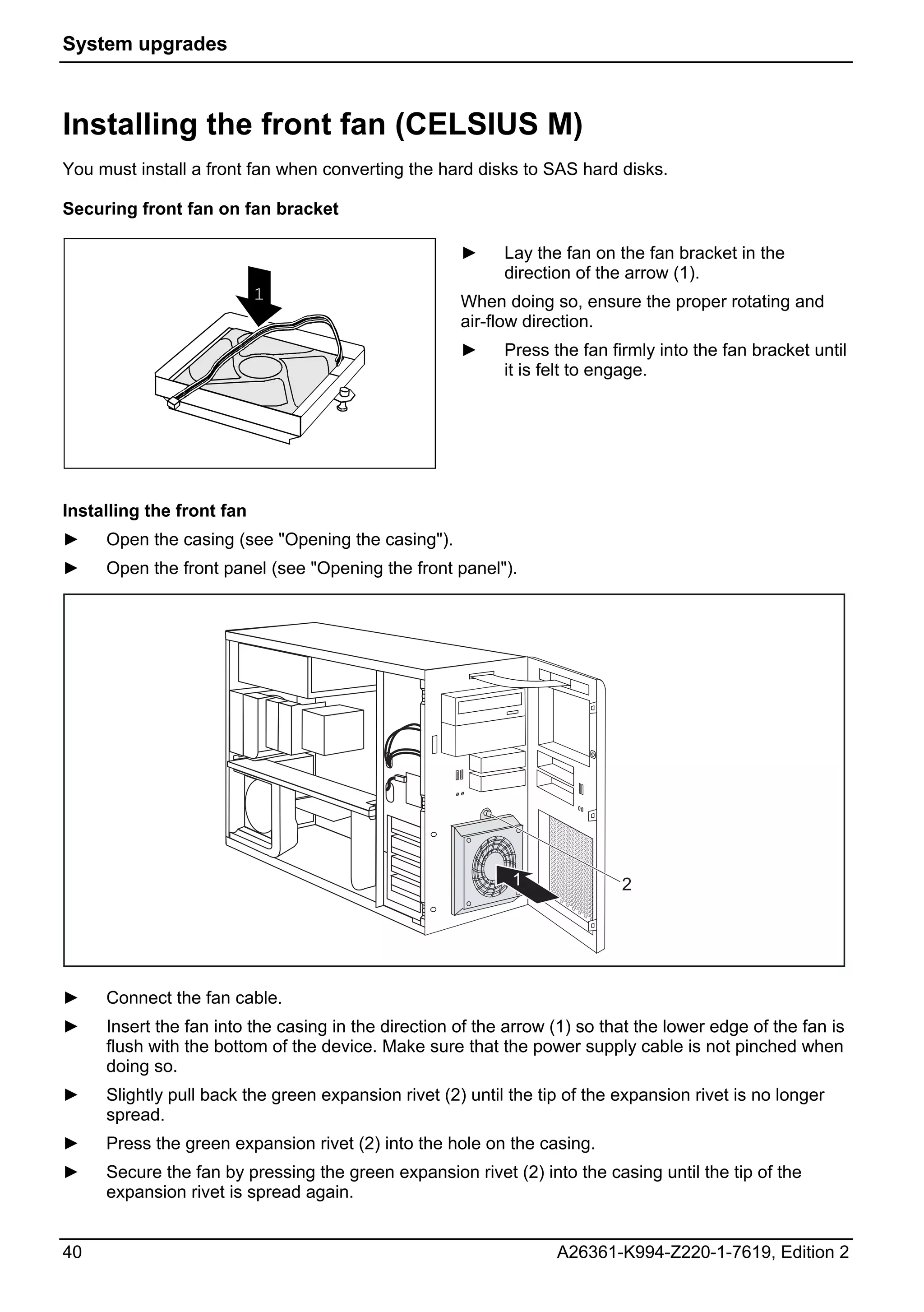 System upgrades



Installing the front fan (CELSIUS M)
You must install a front fan when converting the hard disks to SAS hard disks.

Securing front fan on fan bracket

                                                     ►     Lay the fan on the fan bracket in the
                                                           direction of the arrow (1).
                           1                         When doing so, ensure the proper rotating and
                                                     air-flow direction.
                                                     ►     Press the fan firmly into the fan bracket until
                                                           it is felt to engage.




Installing the front fan
►    Open the casing (see "Opening the casing").
►    Open the front panel (see "Opening the front panel").




                                                            1              2




►    Connect the fan cable.
►    Insert the fan into the casing in the direction of the arrow (1) so that the lower edge of the fan is
     flush with the bottom of the device. Make sure that the power supply cable is not pinched when
     doing so.
►    Slightly pull back the green expansion rivet (2) until the tip of the expansion rivet is no longer
     spread.
►    Press the green expansion rivet (2) into the hole on the casing.
►    Secure the fan by pressing the green expansion rivet (2) into the casing until the tip of the
     expansion rivet is spread again.


40                                                                A26361-K994-Z220-1-7619, Edition 2
 