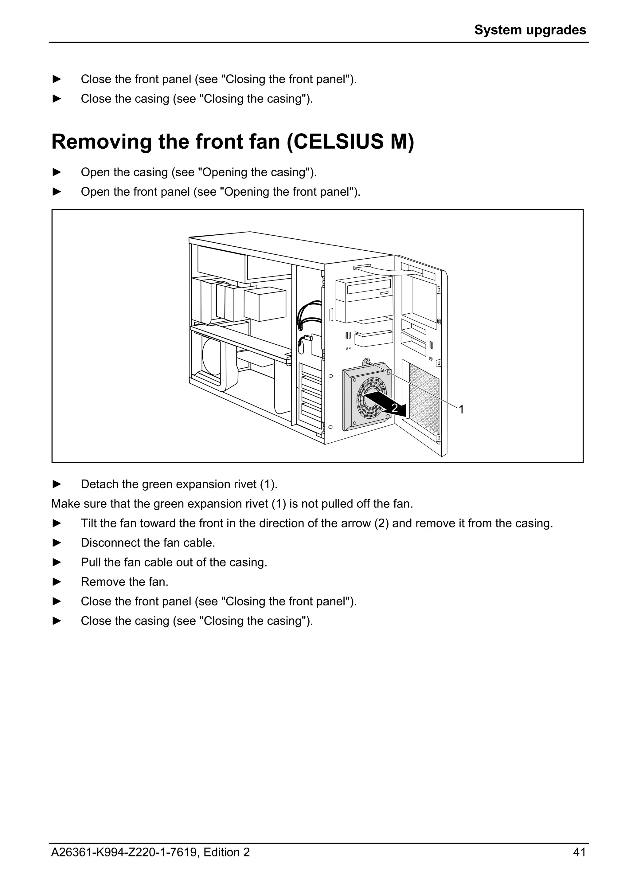 System upgrades


►    Close the front panel (see "Closing the front panel").
►    Close the casing (see "Closing the casing").


Removing the front fan (CELSIUS M)
►    Open the casing (see "Opening the casing").
►    Open the front panel (see "Opening the front panel").




                                                                  2             1




►    Detach the green expansion rivet (1).
Make sure that the green expansion rivet (1) is not pulled off the fan.
►    Tilt the fan toward the front in the direction of the arrow (2) and remove it from the casing.
►    Disconnect the fan cable.
►    Pull the fan cable out of the casing.
►    Remove the fan.
►    Close the front panel (see "Closing the front panel").
►    Close the casing (see "Closing the casing").




A26361-K994-Z220-1-7619, Edition 2                                                                    41
 