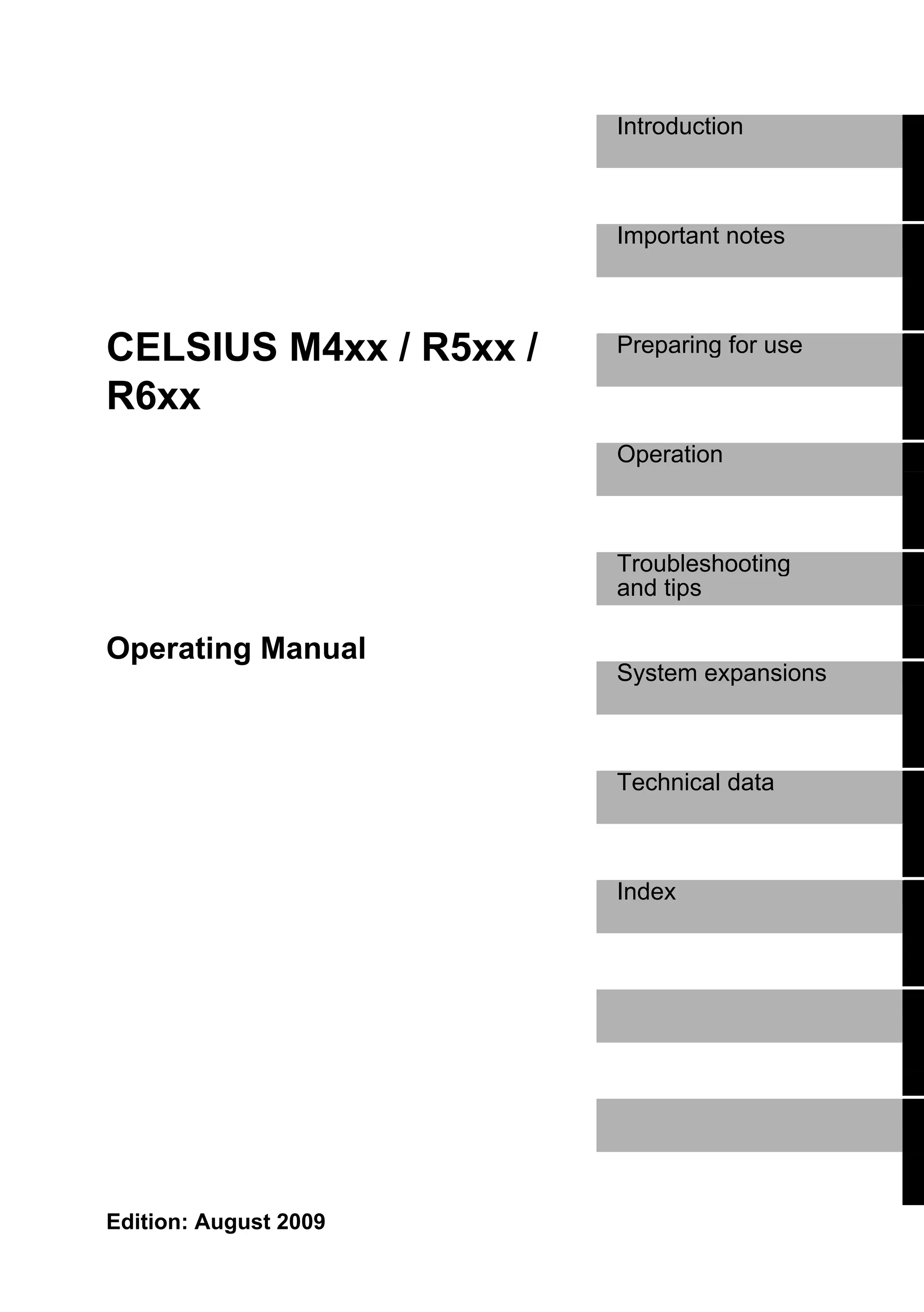 Introduction



                        Important notes



CELSIUS M4xx / R5xx /   Preparing for use

R6xx
                        Operation



                        Troubleshooting
                        and tips

Operating Manual
                        System expansions



                        Technical data



                        Index




Edition: August 2009
 