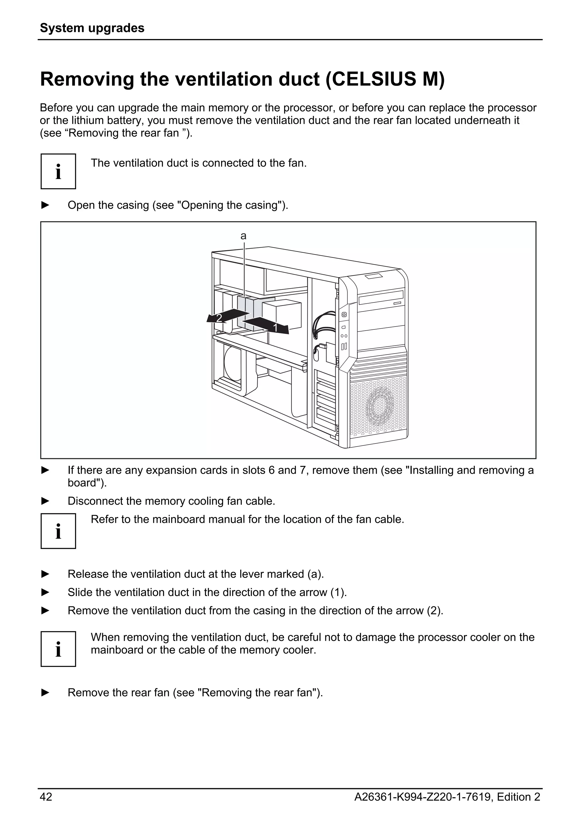 System upgrades



Removing the ventilation duct (CELSIUS M)
Before you can upgrade the main memory or the processor, or before you can replace the processor
or the lithium battery, you must remove the ventilation duct and the rear fan located underneath it
(see “Removing the rear fan ”).

              The ventilation duct is connected to the fan.
     i
►        Open the casing (see "Opening the casing").

                                              a




                                         2
                                                     1




►        If there are any expansion cards in slots 6 and 7, remove them (see "Installing and removing a
         board").
►        Disconnect the memory cooling fan cable.
              Refer to the mainboard manual for the location of the fan cable.
     i
►        Release the ventilation duct at the lever marked (a).
►        Slide the ventilation duct in the direction of the arrow (1).
►        Remove the ventilation duct from the casing in the direction of the arrow (2).

              When removing the ventilation duct, be careful not to damage the processor cooler on the
     i        mainboard or the cable of the memory cooler.


►        Remove the rear fan (see "Removing the rear fan").




42                                                                       A26361-K994-Z220-1-7619, Edition 2
 