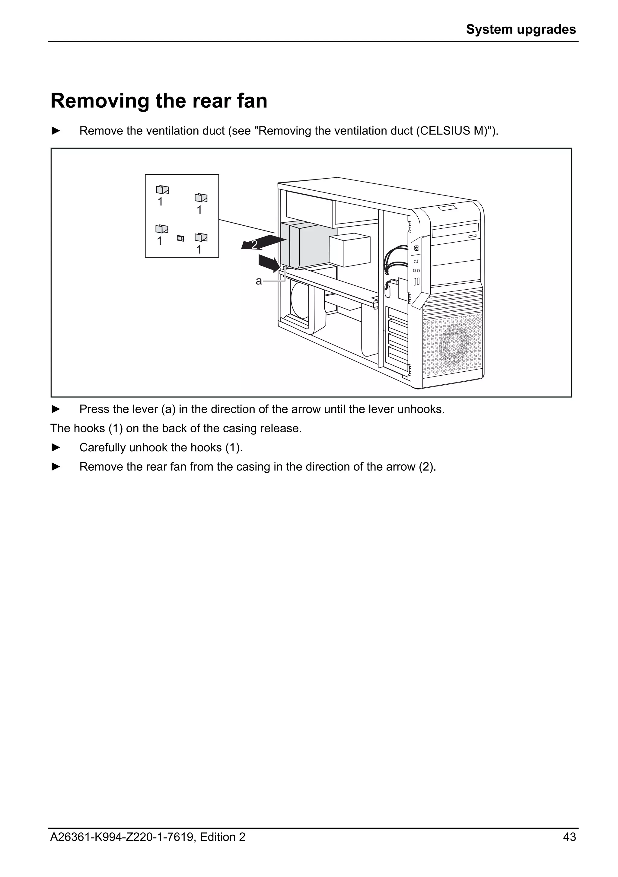 System upgrades




Removing the rear fan
►    Remove the ventilation duct (see "Removing the ventilation duct (CELSIUS M)").




                    1
                            1

                    1                  2
                            1

                                        a




►    Press the lever (a) in the direction of the arrow until the lever unhooks.
The hooks (1) on the back of the casing release.
►    Carefully unhook the hooks (1).
►    Remove the rear fan from the casing in the direction of the arrow (2).




A26361-K994-Z220-1-7619, Edition 2                                                             43
 