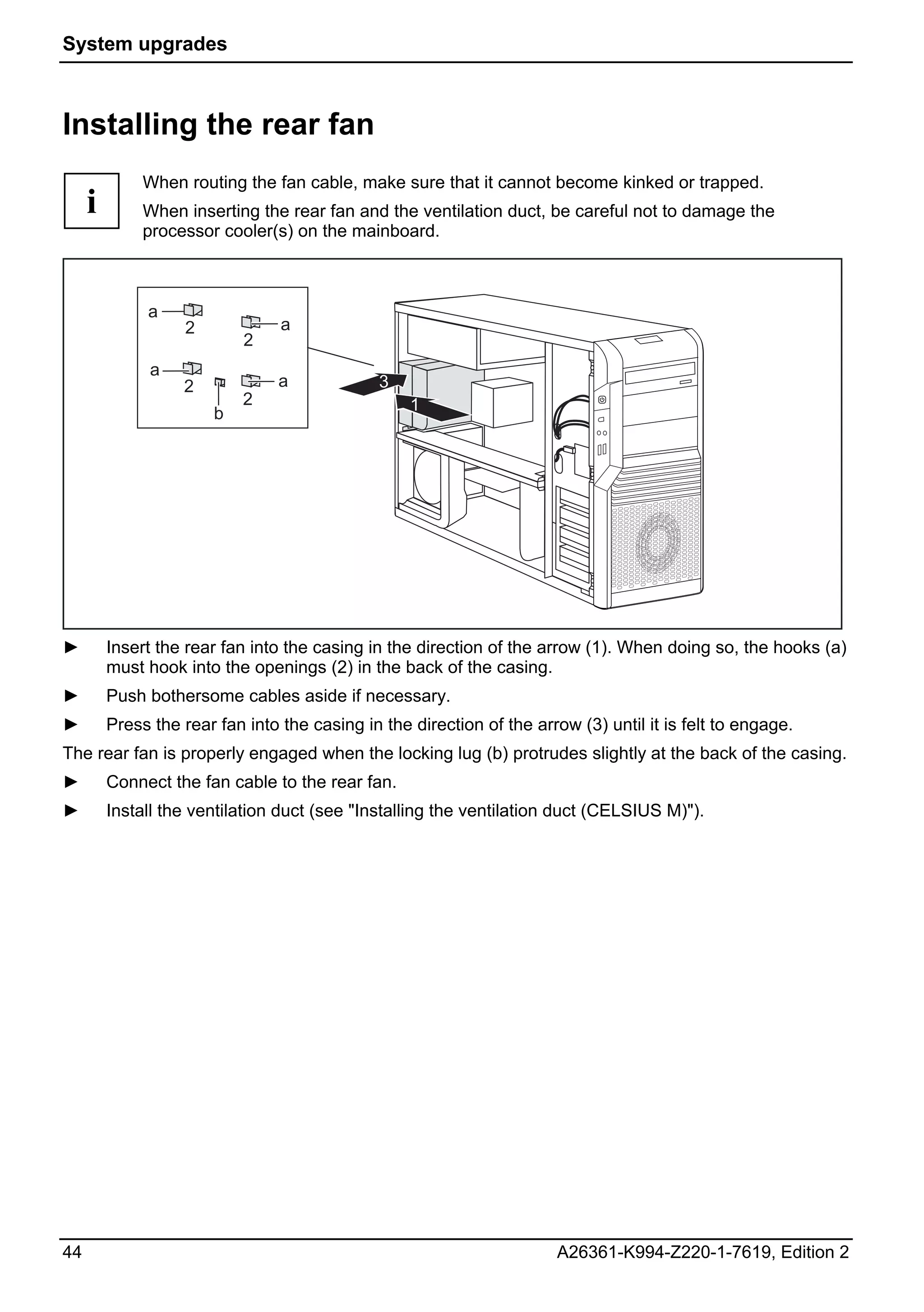 System upgrades



Installing the rear fan
              When routing the fan cable, make sure that it cannot become kinked or trapped.
     i        When inserting the rear fan and the ventilation duct, be careful not to damage the
              processor cooler(s) on the mainboard.



              a
                    2            a
                            2
               a
                   2             a             3
                            2                      1
                        b




►        Insert the rear fan into the casing in the direction of the arrow (1). When doing so, the hooks (a)
         must hook into the openings (2) in the back of the casing.
►        Push bothersome cables aside if necessary.
►        Press the rear fan into the casing in the direction of the arrow (3) until it is felt to engage.
The rear fan is properly engaged when the locking lug (b) protrudes slightly at the back of the casing.
►        Connect the fan cable to the rear fan.
►        Install the ventilation duct (see "Installing the ventilation duct (CELSIUS M)").




44                                                                      A26361-K994-Z220-1-7619, Edition 2
 