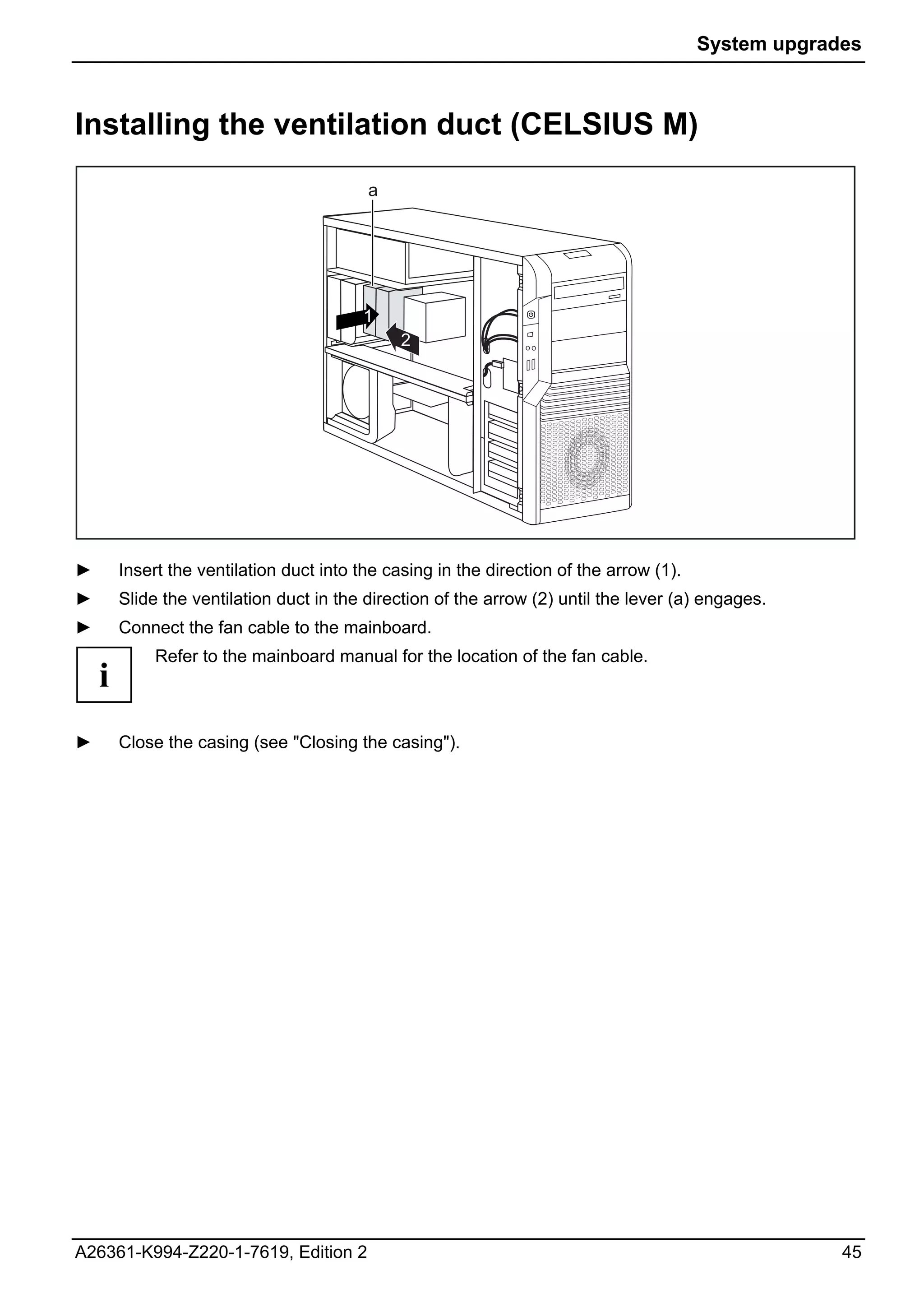 System upgrades



Installing the ventilation duct (CELSIUS M)
                                          a




                                         1
                                               2




►       Insert the ventilation duct into the casing in the direction of the arrow (1).
►       Slide the ventilation duct in the direction of the arrow (2) until the lever (a) engages.
►       Connect the fan cable to the mainboard.
             Refer to the mainboard manual for the location of the fan cable.
    i
►       Close the casing (see "Closing the casing").




A26361-K994-Z220-1-7619, Edition 2                                                                    45
 
