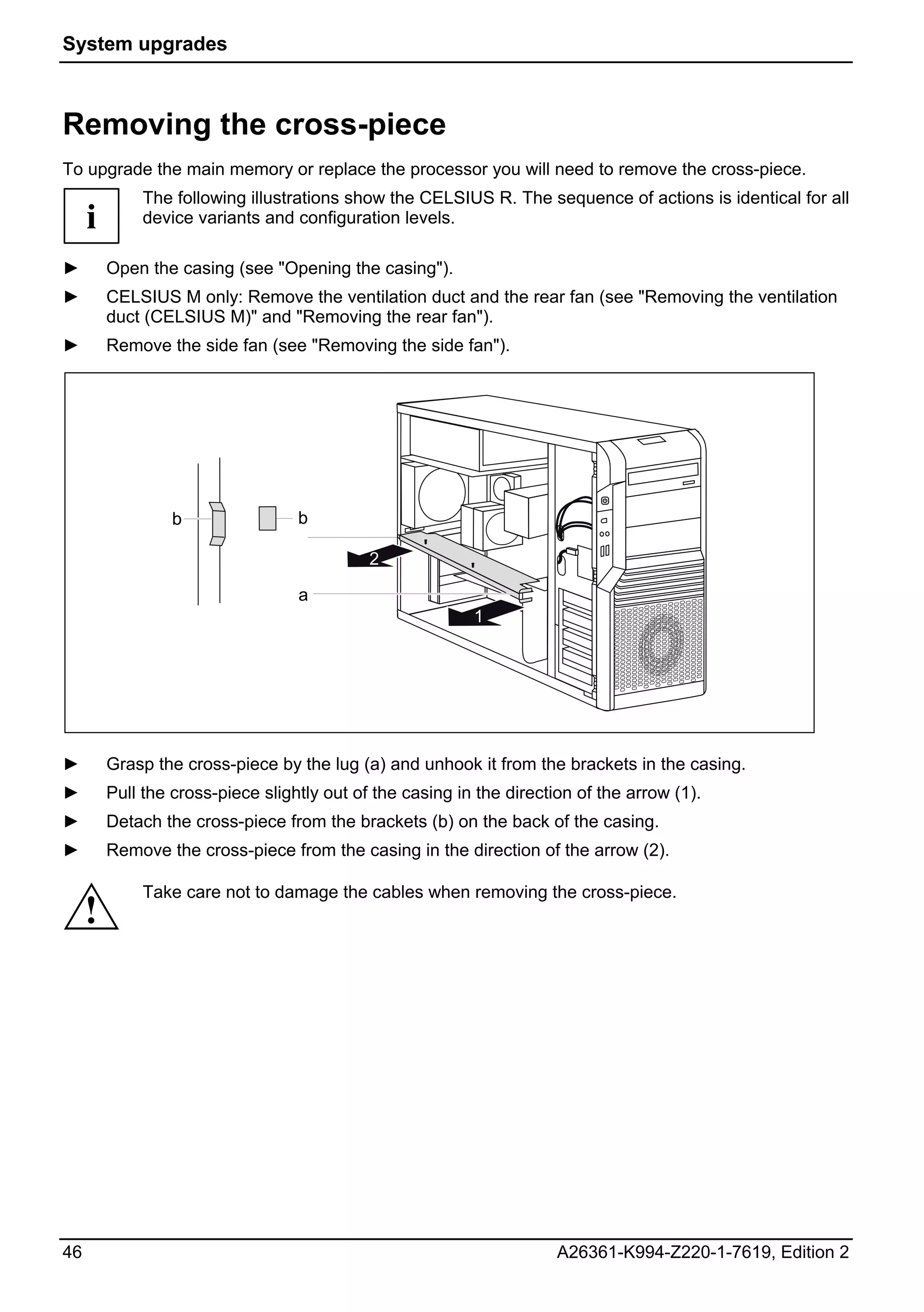 System upgrades



Removing the cross-piece
To upgrade the main memory or replace the processor you will need to remove the cross-piece.
              The following illustrations show the CELSIUS R. The sequence of actions is identical for all
     i        device variants and configuration levels.

►        Open the casing (see "Opening the casing").
►        CELSIUS M only: Remove the ventilation duct and the rear fan (see "Removing the ventilation
         duct (CELSIUS M)" and "Removing the rear fan").
►        Remove the side fan (see "Removing the side fan").




                  b                b

                                             2

                                   a
                                                           1




►        Grasp the cross-piece by the lug (a) and unhook it from the brackets in the casing.
►        Pull the cross-piece slightly out of the casing in the direction of the arrow (1).
►        Detach the cross-piece from the brackets (b) on the back of the casing.
►        Remove the cross-piece from the casing in the direction of the arrow (2).

              Take care not to damage the cables when removing the cross-piece.
     !




46                                                                     A26361-K994-Z220-1-7619, Edition 2
 