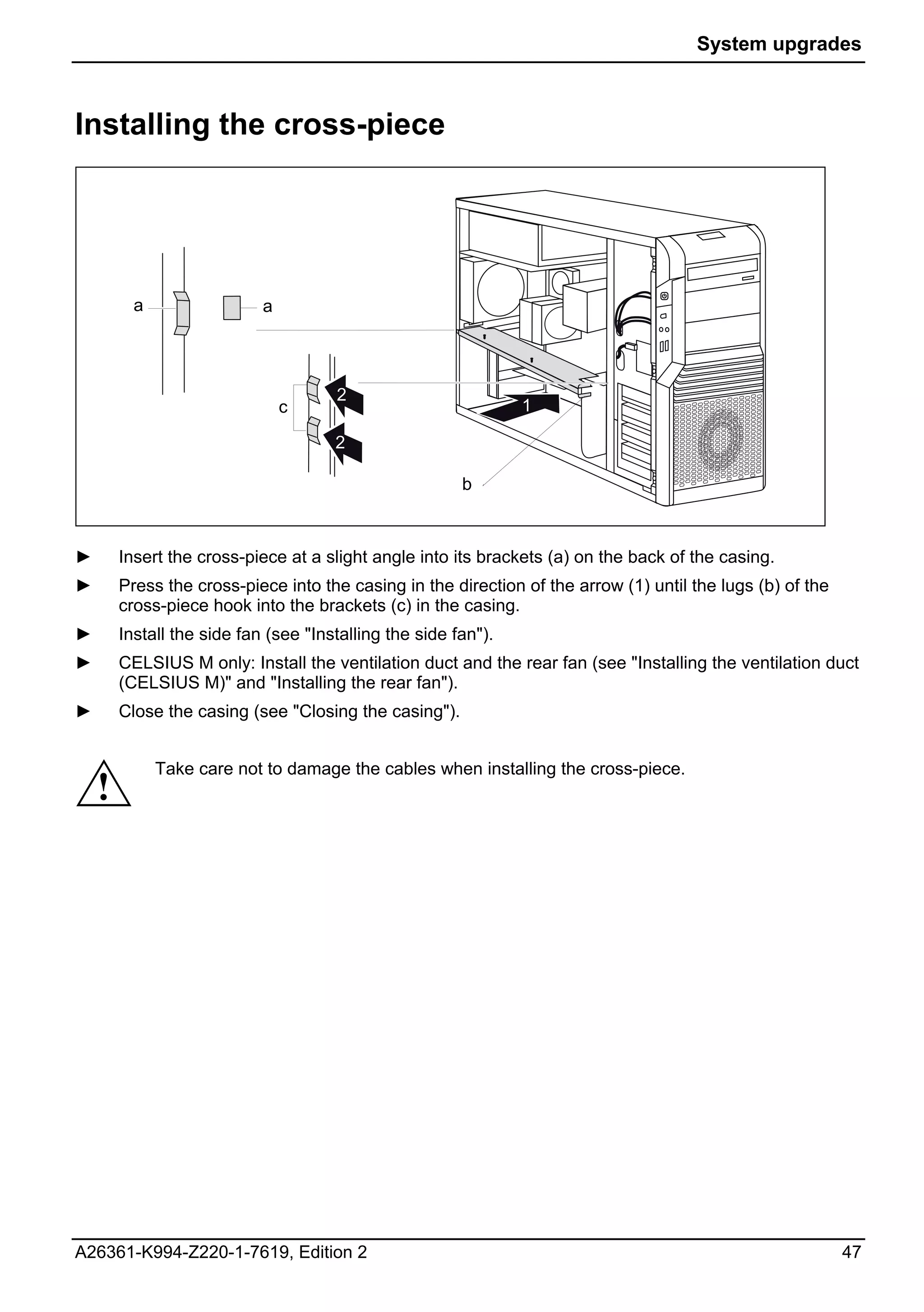 System upgrades



Installing the cross-piece




          a                 a




                                      2
                                c                               1

                                      2

                                                        b



►       Insert the cross-piece at a slight angle into its brackets (a) on the back of the casing.
►       Press the cross-piece into the casing in the direction of the arrow (1) until the lugs (b) of the
        cross-piece hook into the brackets (c) in the casing.
►       Install the side fan (see "Installing the side fan").
►       CELSIUS M only: Install the ventilation duct and the rear fan (see "Installing the ventilation duct
        (CELSIUS M)" and "Installing the rear fan").
►       Close the casing (see "Closing the casing").


              Take care not to damage the cables when installing the cross-piece.
    !




A26361-K994-Z220-1-7619, Edition 2                                                                          47
 