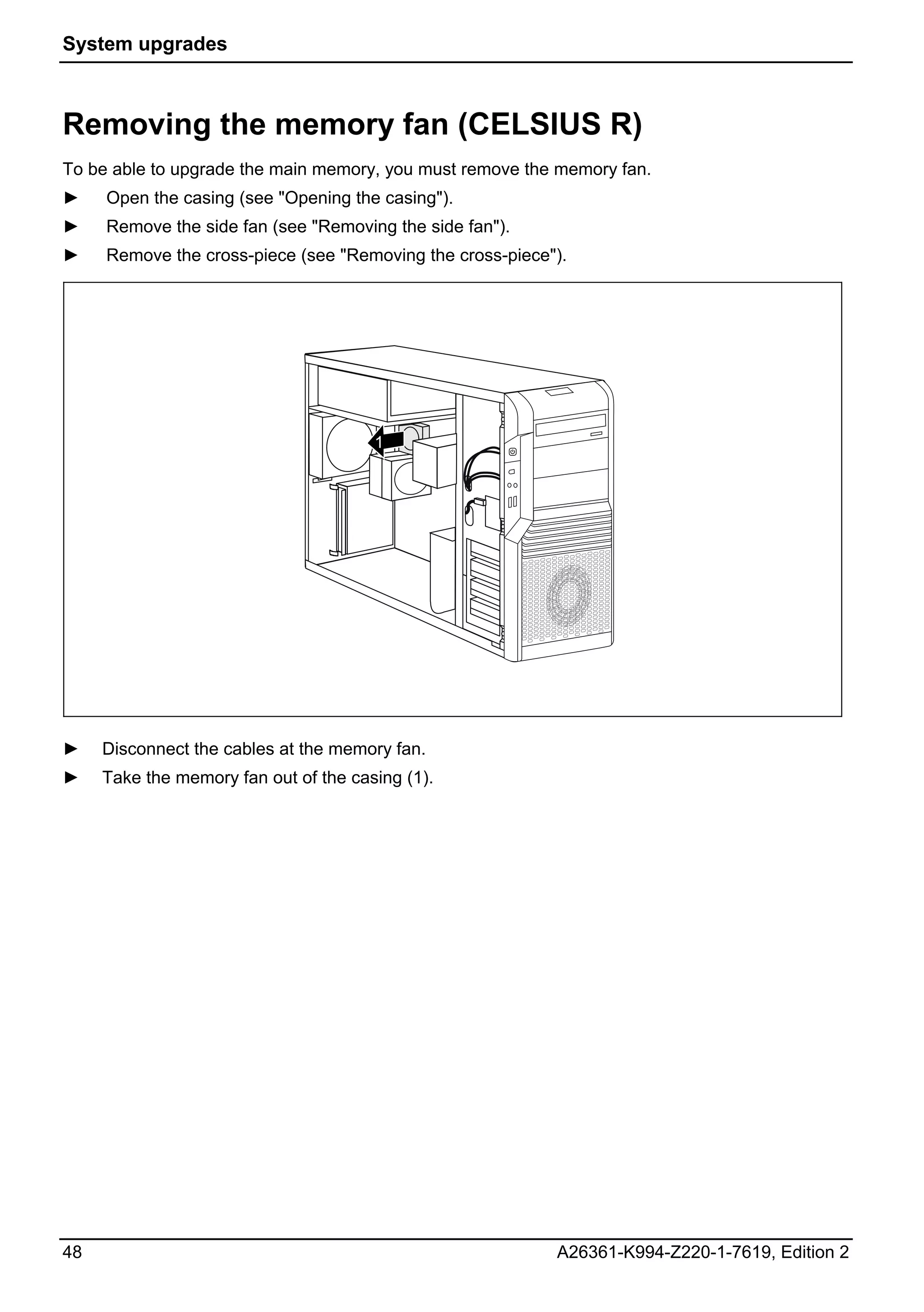 System upgrades



Removing the memory fan (CELSIUS R)
To be able to upgrade the main memory, you must remove the memory fan.
►    Open the casing (see "Opening the casing").
►    Remove the side fan (see "Removing the side fan").
►    Remove the cross-piece (see "Removing the cross-piece").




                                       1




►    Disconnect the cables at the memory fan.
►    Take the memory fan out of the casing (1).




48                                                         A26361-K994-Z220-1-7619, Edition 2
 