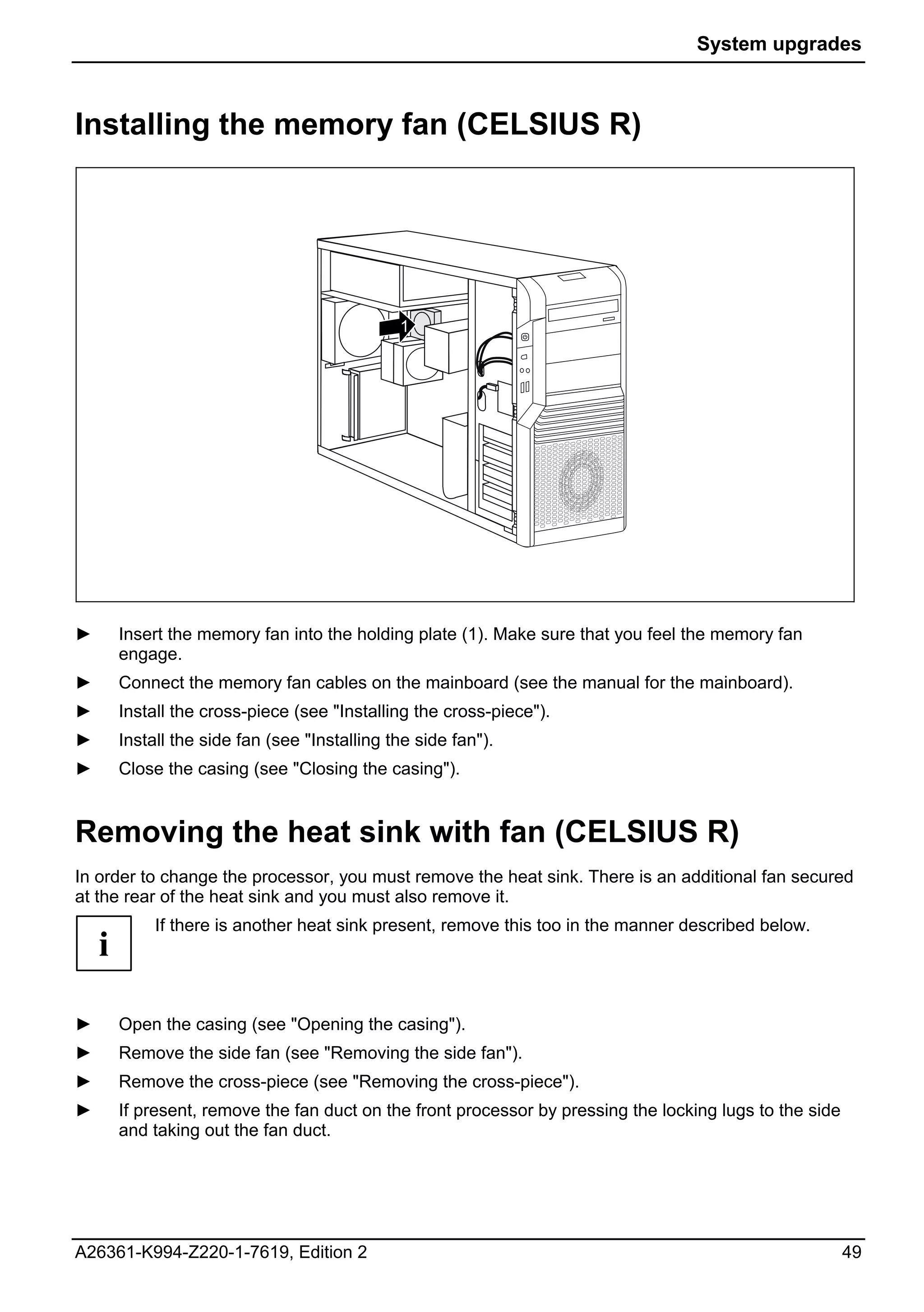 System upgrades



Installing the memory fan (CELSIUS R)




                                               1




►       Insert the memory fan into the holding plate (1). Make sure that you feel the memory fan
        engage.
►       Connect the memory fan cables on the mainboard (see the manual for the mainboard).
►       Install the cross-piece (see "Installing the cross-piece").
►       Install the side fan (see "Installing the side fan").
►       Close the casing (see "Closing the casing").


Removing the heat sink with fan (CELSIUS R)
In order to change the processor, you must remove the heat sink. There is an additional fan secured
at the rear of the heat sink and you must also remove it.
             If there is another heat sink present, remove this too in the manner described below.
    i

►       Open the casing (see "Opening the casing").
►       Remove the side fan (see "Removing the side fan").
►       Remove the cross-piece (see "Removing the cross-piece").
►       If present, remove the fan duct on the front processor by pressing the locking lugs to the side
        and taking out the fan duct.




A26361-K994-Z220-1-7619, Edition 2                                                                        49
 