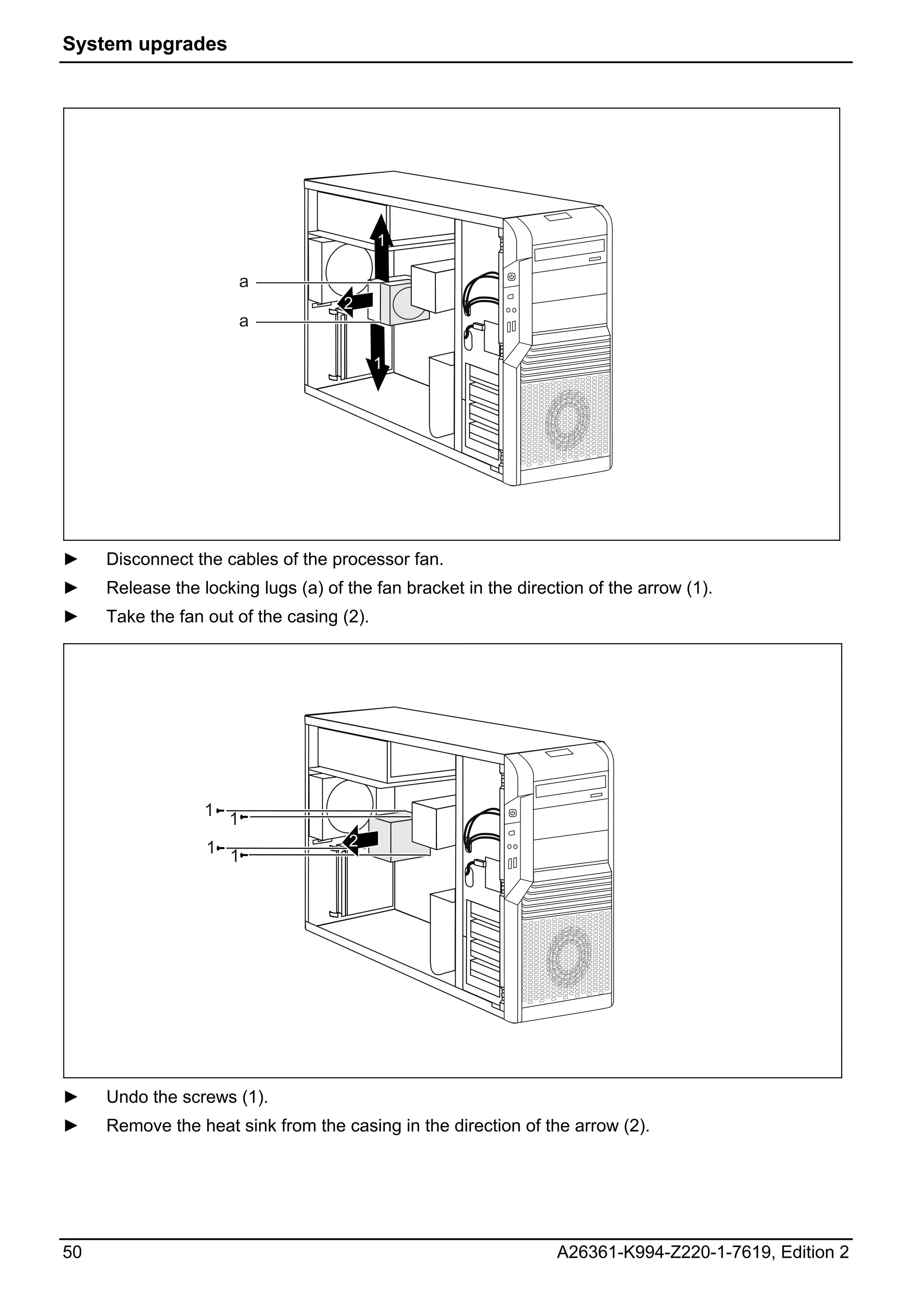 System upgrades




                                           1

                        a
                                     2
                        a

                                           1




►    Disconnect the cables of the processor fan.
►    Release the locking lugs (a) of the fan bracket in the direction of the arrow (1).
►    Take the fan out of the casing (2).




                  1 1

                  1 1                2




►    Undo the screws (1).
►    Remove the heat sink from the casing in the direction of the arrow (2).




50                                                               A26361-K994-Z220-1-7619, Edition 2
 